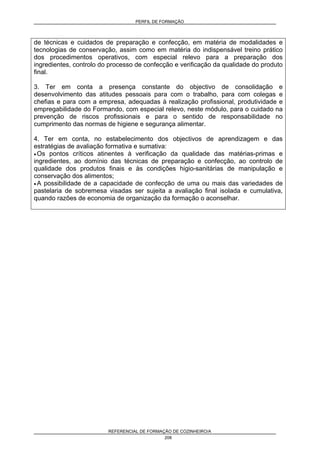 PERFIL DE FORMAÇÃO
REFERENCIAL DE FORMAÇÃO DE COZINHEIRO/A
208
de técnicas e cuidados de preparação e confecção, em matéria de modalidades e
tecnologias de conservação, assim como em matéria do indispensável treino prático
dos procedimentos operativos, com especial relevo para a preparação dos
ingredientes, controlo do processo de confecção e verificação da qualidade do produto
final.
3. Ter em conta a presença constante do objectivo de consolidação e
desenvolvimento das atitudes pessoais para com o trabalho, para com colegas e
chefias e para com a empresa, adequadas à realização profissional, produtividade e
empregabilidade do Formando, com especial relevo, neste módulo, para o cuidado na
prevenção de riscos profissionais e para o sentido de responsabilidade no
cumprimento das normas de higiene e segurança alimentar.
4. Ter em conta, no estabelecimento dos objectivos de aprendizagem e das
estratégias de avaliação formativa e sumativa:
• Os pontos críticos atinentes à verificação da qualidade das matérias-primas e
ingredientes, ao domínio das técnicas de preparação e confecção, ao controlo de
qualidade dos produtos finais e às condições higio-sanitárias de manipulação e
conservação dos alimentos;
• A possibilidade de a capacidade de confecção de uma ou mais das variedades de
pastelaria de sobremesa visadas ser sujeita a avaliação final isolada e cumulativa,
quando razões de economia de organização da formação o aconselhar.
 