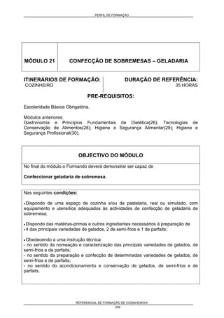 PERFIL DE FORMAÇÃO
REFERENCIAL DE FORMAÇÃO DE COZINHEIRO/A
209
MÓDULO 21 CONFECÇÃO DE SOBREMESAS – GELADARIA
ITINERÁRIOS DE FORMAÇÃO:
COZINHEIRO
DURAÇÃO DE REFERÊNCIA:
35 HORAS
PRE-REQUISITOS:
Escolaridade Básica Obrigatória.
Módulos anteriores:
Gastronomia e Princípios Fundamentais de Dietética(26); Tecnologias de
Conservação de Alimentos(28); Higiene e Segurança Alimentar(29); Higiene e
Segurança Profissional(30).
OBJECTIVO DO MÓDULO
No final do módulo o Formando deverá demonstrar ser capaz de
Confeccionar geladaria de sobremesa.
Nas seguintes condições:
• Dispondo de uma espaço de cozinha e/ou de pastelaria, real ou simulado, com
equipamento e utensílios adequados às actividades de confecção de geladaria de
sobremesa;
• Dispondo das matérias-primas e outros ingredientes necessários à preparação de
• 4 das principais variedades de gelados, 2 de semi-frios e 1 de parfaits;
• Obedecendo a uma instrução técnica:
- no sentido da nomeação e caracterização das principais variedades de gelados, de
semi-frios e de parfaits;
- no sentido da preparação e confecção de determinadas variedades de gelados, de
semi-frios e de parfaits;
- no sentido do acondicionamento e conservação de gelados, de semi-frios e de
parfaits.
 