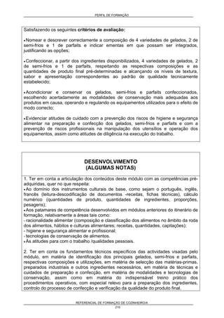 PERFIL DE FORMAÇÃO
REFERENCIAL DE FORMAÇÃO DE COZINHEIRO/A
210
Satisfazendo os seguintes critérios de avaliação:
• Nomear e descrever correctamente a composição de 4 variedades de gelados, 2 de
semi-frios e 1 de parfaits e indicar ementas em que possam ser integrados,
justificando as opções;
• Confeccionar, a partir dos ingredientes disponibilizados, 4 variedades de gelados, 2
de semi-frios e 1 de parfaits, respeitando as respectivas composições e as
quantidades de produto final pré-determinadas e alcançando os níveis de textura,
sabor e apresentação correspondentes ao padrão de qualidade tecnicamente
estabelecido;
• Acondicionar e conservar os gelados, semi-frios e parfaits confeccionados,
escolhendo acertadamente as modalidades de conservação mais adequadas aos
produtos em causa, operando e regulando os equipamentos utilizados para o efeito de
modo correcto;
• Evidenciar atitudes de cuidado com a prevenção dos riscos de higiene e segurança
alimentar na preparação e confecção dos gelados, semi-frios e parfaits e com a
prevenção de riscos profissionais na manipulação dos utensílios e operação dos
equipamentos, assim como atitudes de diligência na execução do trabalho.
DESENVOLVIMENTO
(ALGUMAS NOTAS)
1. Ter em conta a articulação dos conteúdos deste módulo com as competências pré-
adquiridas, quer no que respeita:
• Ao domínio dos instrumentos culturais de base, como sejam o português, inglês,
francês (leitura-descodificação de documentos -receitas, fichas técnicas), cálculo
numérico (quantidades de produto, quantidades de ingredientes, proporções,
pesagens);
• Aos patamares de competência desenvolvidos em módulos anteriores do itinerário de
formação, relativamente a áreas tais como:
- racionalidade alimentar (composição e classificação dos alimentos no âmbito da roda
dos alimentos, hábitos e culturas alimentares; receitas, quantidades, capitações);
- higiene e segurança alimentar e profissional;
- tecnologias de conservação de alimentos.
• Às atitudes para com o trabalho /qualidades pessoais.
2. Ter em conta os fundamentos técnicos específicos das actividades visadas pelo
módulo, em matéria de identificação dos principais gelados, semi-frios e parfaits,
respectivas composições e utilizações, em matéria de selecção das matérias-primas,
preparados industriais e outros ingredientes necessários, em matéria de técnicas e
cuidados de preparação e confecção, em matéria de modalidades e tecnologias de
conservação, assim como em matéria do indispensável treino prático dos
procedimentos operativos, com especial relevo para a preparação dos ingredientes,
controlo do processo de confecção e verificação da qualidade do produto final.
 