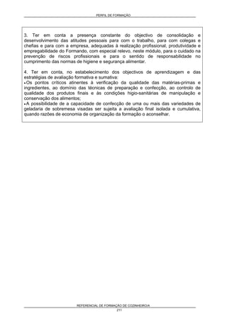PERFIL DE FORMAÇÃO
REFERENCIAL DE FORMAÇÃO DE COZINHEIRO/A
211
3. Ter em conta a presença constante do objectivo de consolidação e
desenvolvimento das atitudes pessoais para com o trabalho, para com colegas e
chefias e para com a empresa, adequadas à realização profissional, produtividade e
empregabilidade do Formando, com especial relevo, neste módulo, para o cuidado na
prevenção de riscos profissionais e para o sentido de responsabilidade no
cumprimento das normas de higiene e segurança alimentar.
4. Ter em conta, no estabelecimento dos objectivos de aprendizagem e das
estratégias de avaliação formativa e sumativa:
• Os pontos críticos atinentes à verificação da qualidade das matérias-primas e
ingredientes, ao domínio das técnicas de preparação e confecção, ao controlo de
qualidade dos produtos finais e às condições higio-sanitárias de manipulação e
conservação dos alimentos;
• A possibilidade de a capacidade de confecção de uma ou mais das variedades de
geladaria de sobremesa visadas ser sujeita a avaliação final isolada e cumulativa,
quando razões de economia de organização da formação o aconselhar.
 