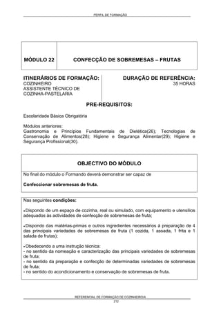 PERFIL DE FORMAÇÃO
REFERENCIAL DE FORMAÇÃO DE COZINHEIRO/A
212
MÓDULO 22 CONFECÇÃO DE SOBREMESAS – FRUTAS
ITINERÁRIOS DE FORMAÇÃO:
COZINHEIRO
ASSISTENTE TÉCNICO DE
COZINHA-PASTELARIA
DURAÇÃO DE REFERÊNCIA:
35 HORAS
PRE-REQUISITOS:
Escolaridade Básica Obrigatória
Módulos anteriores:
Gastronomia e Princípios Fundamentais de Dietética(26); Tecnologias de
Conservação de Alimentos(28); Higiene e Segurança Alimentar(29); Higiene e
Segurança Profissional(30).
OBJECTIVO DO MÓDULO
No final do módulo o Formando deverá demonstrar ser capaz de
Confeccionar sobremesas de fruta.
Nas seguintes condições:
• Dispondo de um espaço de cozinha, real ou simulado, com equipamento e utensílios
adequados às actividades de confecção de sobremesas de fruta;
• Dispondo das matérias-primas e outros ingredientes necessários à preparação de 4
das principais variedades de sobremesas de fruta (1 cozida, 1 assada, 1 frita e 1
salada de frutas);
• Obedecendo a uma instrução técnica:
- no sentido da nomeação e caracterização das principais variedades de sobremesas
de fruta;
- no sentido da preparação e confecção de determinadas variedades de sobremesas
de fruta;
- no sentido do acondicionamento e conservação de sobremesas de fruta.
 