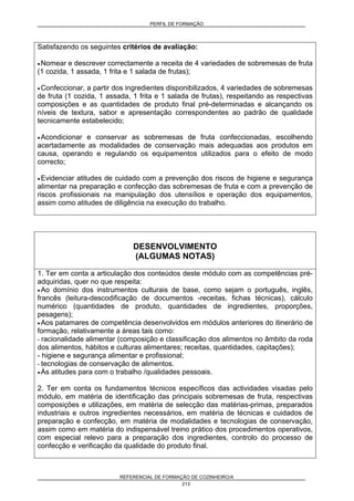 PERFIL DE FORMAÇÃO
REFERENCIAL DE FORMAÇÃO DE COZINHEIRO/A
213
Satisfazendo os seguintes critérios de avaliação:
• Nomear e descrever correctamente a receita de 4 variedades de sobremesas de fruta
(1 cozida, 1 assada, 1 frita e 1 salada de frutas);
• Confeccionar, a partir dos ingredientes disponibilizados, 4 variedades de sobremesas
de fruta (1 cozida, 1 assada, 1 frita e 1 salada de frutas), respeitando as respectivas
composições e as quantidades de produto final pré-determinadas e alcançando os
níveis de textura, sabor e apresentação correspondentes ao padrão de qualidade
tecnicamente estabelecido;
• Acondicionar e conservar as sobremesas de fruta confeccionadas, escolhendo
acertadamente as modalidades de conservação mais adequadas aos produtos em
causa, operando e regulando os equipamentos utilizados para o efeito de modo
correcto;
• Evidenciar atitudes de cuidado com a prevenção dos riscos de higiene e segurança
alimentar na preparação e confecção das sobremesas de fruta e com a prevenção de
riscos profissionais na manipulação dos utensílios e operação dos equipamentos,
assim como atitudes de diligência na execução do trabalho.
DESENVOLVIMENTO
(ALGUMAS NOTAS)
1. Ter em conta a articulação dos conteúdos deste módulo com as competências pré-
adquiridas, quer no que respeita:
• Ao domínio dos instrumentos culturais de base, como sejam o português, inglês,
francês (leitura-descodificação de documentos -receitas, fichas técnicas), cálculo
numérico (quantidades de produto, quantidades de ingredientes, proporções,
pesagens);
• Aos patamares de competência desenvolvidos em módulos anteriores do itinerário de
formação, relativamente a áreas tais como:
- racionalidade alimentar (composição e classificação dos alimentos no âmbito da roda
dos alimentos, hábitos e culturas alimentares; receitas, quantidades, capitações);
- higiene e segurança alimentar e profissional;
- tecnologias de conservação de alimentos.
• Às atitudes para com o trabalho /qualidades pessoais.
2. Ter em conta os fundamentos técnicos específicos das actividades visadas pelo
módulo, em matéria de identificação das principais sobremesas de fruta, respectivas
composições e utilizações, em matéria de selecção das matérias-primas, preparados
industriais e outros ingredientes necessários, em matéria de técnicas e cuidados de
preparação e confecção, em matéria de modalidades e tecnologias de conservação,
assim como em matéria do indispensável treino prático dos procedimentos operativos,
com especial relevo para a preparação dos ingredientes, controlo do processo de
confecção e verificação da qualidade do produto final.
 