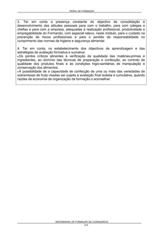 PERFIL DE FORMAÇÃO
REFERENCIAL DE FORMAÇÃO DE COZINHEIRO/A
214
3. Ter em conta a presença constante do objectivo de consolidação e
desenvolvimento das atitudes pessoais para com o trabalho, para com colegas e
chefias e para com a empresa, adequadas à realização profissional, produtividade e
empregabilidade do Formando, com especial relevo, neste módulo, para o cuidado na
prevenção de riscos profissionais e para o sentido de responsabilidade no
cumprimento das normas de higiene e segurança alimentar.
4. Ter em conta, no estabelecimento dos objectivos de aprendizagem e das
estratégias de avaliação formativa e sumativa:
• Os pontos críticos atinentes à verificação da qualidade das matérias-primas e
ingredientes, ao domínio das técnicas de preparação e confecção, ao controlo de
qualidade dos produtos finais e às condições higio-sanitárias de manipulação e
conservação dos alimentos;
• A possibilidade de a capacidade de confecção de uma ou mais das variedades de
sobremesas de fruta visadas ser sujeita a avaliação final isolada e cumulativa, quando
razões de economia de organização da formação o aconselhar.
 