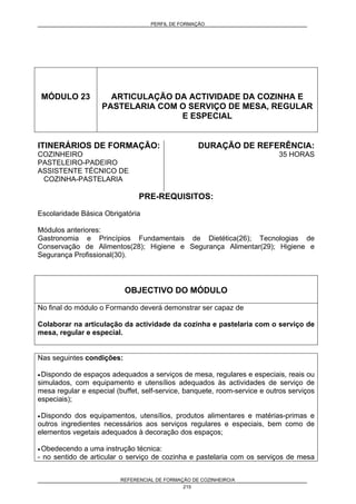 PERFIL DE FORMAÇÃO
REFERENCIAL DE FORMAÇÃO DE COZINHEIRO/A
215
MÓDULO 23 ARTICULAÇÃO DA ACTIVIDADE DA COZINHA E
PASTELARIA COM O SERVIÇO DE MESA, REGULAR
E ESPECIAL
ITINERÁRIOS DE FORMAÇÃO:
COZINHEIRO
PASTELEIRO-PADEIRO
ASSISTENTE TÉCNICO DE
COZINHA-PASTELARIA
DURAÇÃO DE REFERÊNCIA:
35 HORAS
PRE-REQUISITOS:
Escolaridade Básica Obrigatória
Módulos anteriores:
Gastronomia e Princípios Fundamentais de Dietética(26); Tecnologias de
Conservação de Alimentos(28); Higiene e Segurança Alimentar(29); Higiene e
Segurança Profissional(30).
OBJECTIVO DO MÓDULO
No final do módulo o Formando deverá demonstrar ser capaz de
Colaborar na articulação da actividade da cozinha e pastelaria com o serviço de
mesa, regular e especial.
Nas seguintes condições:
• Dispondo de espaços adequados a serviços de mesa, regulares e especiais, reais ou
simulados, com equipamento e utensílios adequados às actividades de serviço de
mesa regular e especial (buffet, self-service, banquete, room-service e outros serviços
especiais);
• Dispondo dos equipamentos, utensílios, produtos alimentares e matérias-primas e
outros ingredientes necessários aos serviços regulares e especiais, bem como de
elementos vegetais adequados à decoração dos espaços;
• Obedecendo a uma instrução técnica:
- no sentido de articular o serviço de cozinha e pastelaria com os serviços de mesa
 