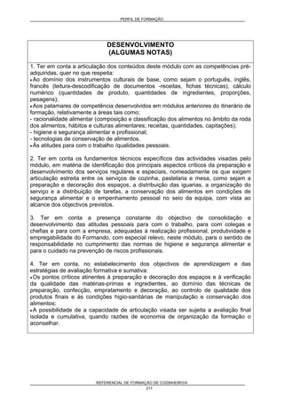 PERFIL DE FORMAÇÃO
REFERENCIAL DE FORMAÇÃO DE COZINHEIRO/A
217
DESENVOLVIMENTO
(ALGUMAS NOTAS)
1. Ter em conta a articulação dos conteúdos deste módulo com as competências pré-
adquiridas, quer no que respeita:
• Ao domínio dos instrumentos culturais de base, como sejam o português, inglês,
francês (leitura-descodificação de documentos -receitas, fichas técnicas), cálculo
numérico (quantidades de produto, quantidades de ingredientes, proporções,
pesagens);
• Aos patamares de competência desenvolvidos em módulos anteriores do itinerário de
formação, relativamente a áreas tais como;
- racionalidade alimentar (composição e classificação dos alimentos no âmbito da roda
dos alimentos, hábitos e culturas alimentares; receitas, quantidades, capitações);
- higiene e segurança alimentar e profissional;
- tecnologias de conservação de alimentos.
• Às atitudes para com o trabalho /qualidades pessoais.
2. Ter em conta os fundamentos técnicos específicos das actividades visadas pelo
módulo, em matéria de identificação dos principais aspectos críticos da preparação e
desenvolvimento dos serviços regulares e especiais, nomeadamente os que exigem
articulação estreita entre os serviços de cozinha, pastelaria e mesa, como sejam a
preparação e decoração dos espaços, a distribuição das iguarias, a organização do
serviço e a distribuição de tarefas, a conservação dos alimentos em condições de
segurança alimentar e o empenhamento pessoal no seio da equipa, com vista ao
alcance dos objectivos previstos.
3. Ter em conta a presença constante do objectivo de consolidação e
desenvolvimento das atitudes pessoais para com o trabalho, para com colegas e
chefias e para com a empresa, adequadas à realização profissional, produtividade e
empregabilidade do Formando, com especial relevo, neste módulo, para o sentido de
responsabilidade no cumprimento das normas de higiene e segurança alimentar e
para o cuidado na prevenção de riscos profissionais.
4. Ter em conta, no estabelecimento dos objectivos de aprendizagem e das
estratégias de avaliação formativa e sumativa:
• Os pontos críticos atinentes à preparação e decoração dos espaços e à verificação
da qualidade das matérias-primas e ingredientes, ao domínio das técnicas de
preparação, confecção, empratamento e decoração, ao controlo de qualidade dos
produtos finais e às condições higio-sanitárias de manipulação e conservação dos
alimentos;
• A possibilidade de a capacidade de articulação visada ser sujeita a avaliação final
isolada e cumulativa, quando razões de economia de organização da formação o
aconselhar.
 