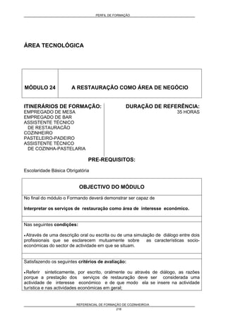 PERFIL DE FORMAÇÃO
REFERENCIAL DE FORMAÇÃO DE COZINHEIRO/A
218
ÁREA TECNOLÓGICA
MÓDULO 24 A RESTAURAÇÃO COMO ÁREA DE NEGÓCIO
ITINERÁRIOS DE FORMAÇÃO:
EMPREGADO DE MESA
EMPREGADO DE BAR
ASSISTENTE TÉCNICO
DE RESTAURACÃO
COZINHEIRO
PASTELEIRO-PADEIRO
ASSISTENTE TÉCNICO
DE COZINHA-PASTELARIA
DURAÇÃO DE REFERÊNCIA:
35 HORAS
PRE-REQUISITOS:
Escolaridade Básica Obrigatória
OBJECTIVO DO MÓDULO
No final do módulo o Formando deverá demonstrar ser capaz de
Interpretar os serviços de restauração como área de interesse económico.
Nas seguintes condições:
• Através de uma descrição oral ou escrita ou de uma simulação de diálogo entre dois
profissionais que se esclarecem mutuamente sobre as características socio-
económicas do sector de actividade em que se situam.
Satisfazendo os seguintes critérios de avaliação:
• Referir sinteticamente, por escrito, oralmente ou através de diálogo, as razões
porque a prestação dos serviços de restauração deve ser considerada uma
actividade de interesse económico e de que modo ela se insere na actividade
turística e nas actividades económicas em geral;
 