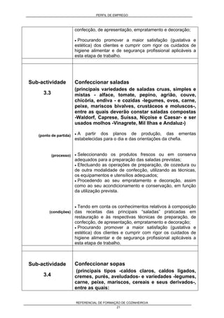 PERFIL DE EMPREGO
REFERENCIAL DE FORMAÇÃO DE COZINHEIRO/A
21
confecção, de apresentação, empratamento e decoração;
• Procurando promover a maior satisfação (gustativa e
estética) dos clientes e cumprir com rigor os cuidados de
higiene alimentar e de segurança profissional aplicáveis a
esta etapa de trabalho.
Sub-actividade
3.3
(ponto de partida)
(processo)
(condições)
Confeccionar saladas
(principais variedades de saladas cruas, simples e
mistas - alface, tomate, pepino, agrião, couve,
chicória, endiva - e cozidas -legumes, ovos, carne,
peixe, mariscos bivalves, crustáceos e moluscos-,
entre as quais deverão constar saladas compostas
-Waldorf, Caprese, Suíssa, Niçoise e Caesar- e ser
usados molhos -Vinagrete, Mil Ilhas e Andaluz-)
• A partir dos planos de produção, das ementas
estabelecidas para o dia e das orientações da chefia.
• Seleccionando os produtos frescos ou em conserva
adequados para a preparação das saladas previstas;
• Efectuando as operações de preparação, de cozedura ou
de outra modalidade de confecção, utilizando as técnicas,
os equipamentos e utensílios adequados;
• Procedendo ao seu empratamento e decoração, assim
como ao seu acondicionamento e conservação, em função
da utilização prevista.
• Tendo em conta os conhecimentos relativos à composição
das receitas das principais “saladas” praticadas em
restauração e às respectivas técnicas de preparação, de
confecção, de apresentação, empratamento e decoração;
• Procurando promover a maior satisfação (gustativa e
estética) dos clientes e cumprir com rigor os cuidados de
higiene alimentar e de segurança profissional aplicáveis a
esta etapa de trabalho.
Sub-actividade
3.4
Confeccionar sopas
(principais tipos -caldos claros, caldos ligados,
cremes, purés, aveludados- e variedades -legumes,
carne, peixe, mariscos, cereais e seus derivados-,
entre as quais:
 