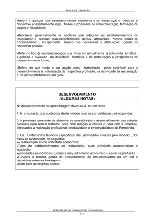 PERFIL DE FORMAÇÃO
REFERENCIAL DE FORMAÇÃO DE COZINHEIRO/A
219
• Referir a tipologia dos estabelecimentos hoteleiros e de restauração e bebidas e
respectivo enquadramento legal, bases e processos de comercialização, formação de
preços e fiscalidade;
• Descrever genericamente os sectores que integram os estabelecimentos de
restauração e bebidas, suas características gerais, atribuições, modos gerais de
funcionamento , equipamento básico que necessitam e atribuições gerais do
respectivo pessoal;
• Referir o tipo de sectores/serviços que integram actualmente a actividade turística ,
a génese e evolução da actividade hoteleira e de restauração e perspectivas de
desenvolvimento futuro;
• Referir de que modo a sua acção como trabalhador pode contribuir para o
desenvolvimento e valorização da respectiva profissão, da actividade de restauração
e, da actividade turística em geral.
DESENVOLVIMENTO
(ALGUMAS NOTAS)
No desenvolvimento da aprendizagem dever-se-á ter em conta
1. A articulação dos conteúdos deste módulo com as competências pré-adquiridas
2. A presença constante do objectivo de consolidação e desenvolvimento das atitudes
pessoais para com o trabalho, para com colegas e chefias e para com a empresa,
adequadas à realização profissional, produtividade e empregabilidade do Formando,
3. Os fundamentos técnicos específicos das actividades visadas pelo módulo , dos
quais se evidenciam os seguintes:
• A restauração como actividade económica;
• Tipos de estabelecimentos de restauração, suas principais características e
legislação;
• Actividades económicas, turismo e enquadramento económico – social da profissão
• Funções e normas gerais de funcionamento de um restaurante ou um bar e
respectiva estrutura hierárquica;
• Idem para as secções anexas.
 