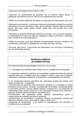 PERFIL DE FORMAÇÃO
REFERENCIAL DE FORMAÇÃO DE COZINHEIRO/A
221
nomes com uma margem de erro inferior a 20%;
• Descrever as características de qualidade que os mesmos devem possuir e
apresentar não devendo errar em mais de uma característica por produto;
• Referir as principais exigências de higiene e conservação de cada produto, com uma;
• Descrever sumariamente os processos básicos de preparação culinária dos produtos
alimentares e os mais aplicáveis a cada tipo de alimento, devendo referir as técnicas
gerais para cozer, assar, grelhar, estufar, saltear ,fritar, sem cometer erros muito
importantes;
• Classificar os produtos identificados, fazendo-os coincidir com a roda dos alimentos,
e caracterizá-los do ponto de vista dos respectivos valores nutricionais e dietéticos,
sem cometer erros muito significativos;
• Referir os princípios a que deve obedecer uma alimentação racional e saudável e os
constituintes, proporções e capitações de uma ração alimentar correcta;
• Formular, pelo menos, 3 argumentos que demonstrem com correcção a importância
de uma alimentação racional.
DESENVOLVIMENTO
(ALGUMAS NOTAS)
No desenvolvimento da aprendizagem dever-se-á ter em conta:
1. A articulação dos conteúdos deste módulo com as competências pré-adquiridas.
2. A presença constante do objectivo de consolidação e desenvolvimento das atitudes
pessoais para com o trabalho, para com colegas e chefias e para com a empresa,
adequadas à realização profissional, produtividade e empregabilidade do Formando.
3. Os fundamentos técnicos específicos das actividades visadas pelo módulo , dos
quais se evidenciam os seguintes:
• Conhecimento dos alimentos mais usualmente utilizados na a confecção de pratos
principais (carnes, peixes, mariscos), na preparação de entradas, acompanhamentos
e guarnições (massas, arrozes, batatas, legumes, hortaliças etc.), na preparação de
sobremesas (frutas, queijos doces etc.) e em preparações diversas (ovos, lacticínios,,
gorduras, farinhas, plantas aromáticas, especiarias etc.);
• Conhecimento dos respectivos nomes, aspecto, características gerais e
características de qualidade que devem apresentar;
• Conhecimento da nomenclatura e processos básicos de preparação culinária dos
diferentes alimentos (cozer, assar grelhar, saltear, estufar, etc.);
• Exigências de conservação e de higiene no manuseamento dos alimentos e
importância da sua aplicação;
 
