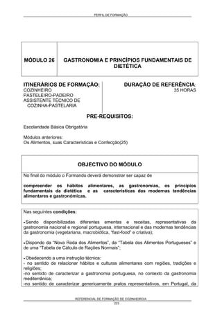 PERFIL DE FORMAÇÃO
REFERENCIAL DE FORMAÇÃO DE COZINHEIRO/A
223
MÓDULO 26 GASTRONOMIA E PRINCÍPIOS FUNDAMENTAIS DE
DIETÉTICA
ITINERÁRIOS DE FORMAÇÃO:
COZINHEIRO
PASTELEIRO-PADEIRO
ASSISTENTE TÉCNICO DE
COZINHA-PASTELARIA
DURAÇÃO DE REFERÊNCIA:
35 HORAS
PRE-REQUISITOS:
Escolaridade Básica Obrigatória
Módulos anteriores:
Os Alimentos, suas Características e Confecção(25)
OBJECTIVO DO MÓDULO
No final do módulo o Formando deverá demonstrar ser capaz de
compreender os hábitos alimentares, as gastronomias, os princípios
fundamentais da dietética e as características das modernas tendências
alimentares e gastronómicas.
Nas seguintes condições:
• Sendo disponibilizadas diferentes ementas e receitas, representativas da
gastronomia nacional e regional portuguesa, internacional e das modernas tendências
da gastronomia (vegetariana, macrobiótica, “fast-food” e criativa);
• Dispondo da “Nova Roda dos Alimentos”, da “Tabela dos Alimentos Portugueses” e
de uma “Tabela de Cálculo de Rações Normais”;
• Obedecendo a uma instrução técnica:
- no sentido de relacionar hábitos e culturas alimentares com regiões, tradições e
religiões;
-no sentido de caracterizar a gastronomia portuguesa, no contexto da gastronomia
mediterrânica;
-no sentido de caracterizar genericamente pratos representativos, em Portugal, da
 