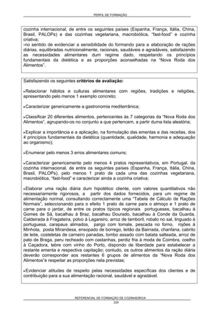 PERFIL DE FORMAÇÃO
REFERENCIAL DE FORMAÇÃO DE COZINHEIRO/A
224
cozinha internacional, de entre os seguintes países (Espanha, França, Itália, China,
Brasil, PALOPs) e das cozinhas vegetariana, macrobiótica, “fast-food” e cozinha
criativa;
-no sentido de evidenciar a sensibilidade do formando para a elaboração de rações
diárias, equilibradas nutricionalmente, racionais, saudáveis e agradáveis, satisfazendo
as necessidades alimentares dum regime dado, respeitando os princípios
fundamentais da dietética e as proporções aconselhadas na “Nova Roda dos
Alimentos”.
Satisfazendo os seguintes critérios de avaliação:
• Relacionar hábitos e culturas alimentares com regiões, tradições e religiões,
apresentando pelo menos 1 exemplo concreto;
• Caracterizar genericamente a gastronomia mediterrânica;
• Classificar 20 diferentes alimentos, pertencentes às 7 categorias da “Nova Roda dos
Alimentos”, agrupando-os no conjunto a que pertencem, a partir duma lista aleatória;
• Explicar a importância e a aplicação, na formulação das ementas e das receitas, dos
4 princípios fundamentais da dietética (quantidade, qualidade, harmonia e adequação
ao organismo);
• Enumerar pelo menos 3 erros alimentares comuns;
• Caracterizar genericamente pelo menos 4 pratos representativos, em Portugal, da
cozinha internacional, de entre os seguintes países (Espanha, França, Itália, China,
Brasil, PALOPs), pelo menos 1 prato de cada uma das cozinhas vegetariana,
macrobiótica, “fast-food” e caracterizar ainda a cozinha criativa;
• Elaborar uma ração diária dum hipotético cliente, com valores quantitativos não
necessariamente rigorosos, a partir dos dados fornecidos, para um regime de
alimentação normal, consultando correctamente uma “Tabela de Cálculo de Rações
Normais”, seleccionando para o efeito 1 prato de carne para o almoço e 1 prato de
carne para o jantar, de entre os pratos típicos regionais portugueses, bacalhau à
Gomes de Sá, bacalhau à Braz, bacalhau Dourado, bacalhau à Conde da Guarda,
Caldeirada à Fragateira, polvo à Lagareiro, arroz de tamboril, robalo no sal, linguado à
portuguesa, carapaus alimados, pargo com tomate, pescada no forno, rojões à
Minhota, posta Mirandesa, ensopado de borrego, leitão da Bairrada, chanfana, cabrito
de leite, costeletas de carneiro panadas, lombo assado com batata salteada, arroz de
pato de Braga, peru recheado com castanhas, perdiz fria à moda de Coimbra, coelho
à Caçadora, lebre com vinho do Porto, dispondo de liberdade para estabelecer a
restante ementa e respectiva capitação; contudo, os outros alimentos da ração diária
deverão corresponder aos restantes 6 grupos de alimentos da “Nova Roda dos
Alimentos”e respeitar as proporções nela previstas;
• Evidenciar atitudes de respeito pelas necessidades específicas dos clientes e de
contribuição para a sua alimentação racional, saudável e agradável.
 