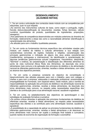 PERFIL DE FORMAÇÃO
REFERENCIAL DE FORMAÇÃO DE COZINHEIRO/A
225
DESENVOLVIMENTO
(ALGUMAS NOTAS)
1. Ter em conta a articulação dos conteúdos deste módulo com as competências pré-
adquiridas, quer no que respeita:
• Ao domínio dos instrumentos culturais de base, como sejam o português, inglês,
francês (leitura-descodificação de documentos -receitas, fichas técnicas), cálculo
numérico (quantidades de produto, quantidades de ingredientes, proporções,
pesagens);
• Aos patamares de competência desenvolvidos em módulos anteriores do itinerário de
formação, relativamente a áreas tais como a racionalidade alimentar (identificação e
caracterização dos alimentos).
• Às atitudes para com o trabalho /qualidades pessoais.
2. Ter em conta os fundamentos técnicos específicos das actividades visadas pelo
módulo, em matéria de hábitos e culturas alimentares e sua relação com
características concretas de regiões, tradições e religiões, caracterização das
principais gastronomias e indicação de alguns dos seus pratos característicos
(mediterrânica, portuguesa e internacional), da identificação e caracterização de
algumas tendências gastronómicas actuais (vegetariana, macrobiótica, desportista,
“fast-food” e criativa), da caracterização e classificação dos diferentes alimentos do
ponto de vista nutricional (Nova Roda dos Alimentos), da descrição dos erros
alimentares mais comuns e da aplicação dos princípios da dietética e da alimentação
racional às diferentes gastronomias, ementas, receitas e dietas alimentares, com vista
ao alcance dos objectivos previstos.
3. Ter em conta a presença constante do objectivo de consolidação e
desenvolvimento das atitudes pessoais para com o trabalho, para com colegas e
chefias e para com a empresa, adequadas à realização profissional, produtividade e
empregabilidade do Formando, com especial relevo, neste módulo, para o sentido de
responsabilidade na aplicação dos princípios da dietética e da alimentação racional às
diferentes gastronomias, ementas, receitas e dietas alimentares, da descrição dos
erros alimentares mais comuns, no respeito pelas necessidades específicas dos
clientes e de contribuição para a sua alimentação racional, saudável e agradável.
4. Ter em conta, no estabelecimento dos objectivos de aprendizagem e das
estratégias de avaliação formativa e sumativa:
• Os pontos críticos atinentes à aplicação dos princípios fundamentais da dietética às
diferentes ementas, receitas e dietas alimentares, ao respeito pelas necessidades
específicas dos clientes e ao contributo para uma alimentação racional, saudável e
agradável;
• A possibilidade de a capacidade de aplicar os princípios fundamentais da dietética às
diferentes gastronomias, ementas, receitas e dietas alimentares e de descrever os
erros alimentares mais comuns ser sujeita a avaliação final isolada e cumulativa,
quando razões de economia de organização da formação o aconselhar.
 