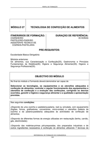 PERFIL DE FORMAÇÃO
REFERENCIAL DE FORMAÇÃO DE COZINHEIRO/A
226
MÓDULO 27 TECNOLOGIA DE CONFECÇÃO DE ALIMENTOS
ITINERÁRIOS DE FORMAÇÃO:
COZINHEIRO
PASTELEIRO-PADEIRO
ASSISTENTE TÉCNICO DE
COZINHA-PASTELARIA
DURAÇÃO DE REFERÊNCIA:
35 HORAS
PRE-REQUISITOS:
Escolaridade Básica Obrigatória
Módulos anteriores:
Os alimentos, sua Caracterização e Confecção(25), Gastronomia e Princípios
Fundamentais de Dietética(26); Higiene e Segurança Alimentar(29); Higiene e
Segurança Profissional(30).
OBJECTIVO DO MÓDULO
No final do módulo o Formando deverá demonstrar ser capaz de
Seleccionar as tecnologias, os equipamentos e os utensílios adequados à
confecção de alimentos, controlar o regular funcionamento dos equipamentos e
utensílios de confecção e a evolução das confecções, corrigindo os desvios
ocorridos, garantir a higiene e segurança alimentar e a qualidade e apresentação
previstas.
Nas seguintes condições:
• Dispondo de uma cozinha e pastelaria-padaria, real ou simulada, com equipamento
(fogões, fornos, grelhadores, convectores, micro-ondas) e utensílios (bateria da
cozinha e da padaria-pastelaria) adequados às actividades de confecção de
alimentos;
• Dispondo de diferentes formas de energia utilizadas em restauração (lenha, carvão,
gás, electricidade);
• Dispondo das matérias-primas pré-preparadas, dos preparados industriais e de
outros ingredientes necessários à confecção de alimentos utilizando 7 técnicas de
 