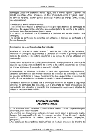 PERFIL DE FORMAÇÃO
REFERENCIAL DE FORMAÇÃO DE COZINHEIRO/A
227
confecção (cozer em diferentes meios –água, leite e outros líquidos-, grelhar –no
carvão e na chapa-, fritar –em azeite, em óleo, em gordura animal e vegetal-, assar -
no carvão e no forno-, estufar, gratinar e saltear) e 4 formas de energia (lenha, carvão,
gás, electricidade);
• Obedecendo a uma instrução técnica:
- no sentido da nomeação e caracterização das principais técnicas de confecção de
alimentos, do equipamento e utensílios adequados (bateria da cozinha e da padaria-
pastelaria) e das formas de energia empregues
- no sentido da exclusão dos equipamentos e utensílios em estado indevido para
utilização;
-no sentido da confecção de alimentos com utilizando 7 técnicas de confecção e 4
formas de energia.
Satisfazendo os seguintes critérios de avaliação:
• Nomear e caracterizar correctamente 7 técnicas de confecção de alimentos,
identificar os principais equipamentos e utensílios de cozinha e padaria-pastelaria
(bateria da cozinha e da padaria-pastelaria) e as formas de energia utilizadas em
restauração;
• Seleccionar as técnicas de confecção de alimentos, os equipamentos e utensílios de
cozinha e padaria-pastelaria (bateria da cozinha e da padaria-pastelaria) e as formas
de energia adequadas à confecção e ao evento indicado;
• Confeccionar os alimentos indicados, a partir dos ingredientes disponibilizados,
utilizando correctamente pelo menos 6 técnicas de confecção de alimentos e 3 formas
de energia, controlando o regular funcionamento dos equipamentos e utensílios de
confecção e a evolução das confecções e corrigindo os desvios ocorridos;
• Evidenciar atitudes de cuidado com a prevenção dos riscos de higiene e segurança
alimentar na confecção dos alimentos, com a prevenção de riscos profissionais na
manipulação dos utensílios e operação dos equipamentos, assim como atitudes de
diligência na execução do trabalho.
DESENVOLVIMENTO
(ALGUMAS NOTAS)
1. Ter em conta a articulação dos conteúdos deste módulo com as competências pré-
adquiridas, quer no que respeita:
• Ao domínio dos instrumentos culturais de base, como sejam o português, inglês,
francês (leitura-descodificação de documentos -receitas, fichas técnicas), cálculo
numérico (quantidades de produto, quantidades de ingredientes, proporções,
pesagens);
• Aos patamares de competência desenvolvidos em módulos anteriores do itinerário de
 