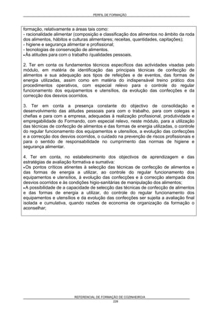 PERFIL DE FORMAÇÃO
REFERENCIAL DE FORMAÇÃO DE COZINHEIRO/A
228
formação, relativamente a áreas tais como:
- racionalidade alimentar (composição e classificação dos alimentos no âmbito da roda
dos alimentos, hábitos e culturas alimentares; receitas, quantidades, capitações);
- higiene e segurança alimentar e profissional;
- tecnologias de conservação de alimentos.
• Às atitudes para com o trabalho /qualidades pessoais.
2. Ter em conta os fundamentos técnicos específicos das actividades visadas pelo
módulo, em matéria de identificação das principais técnicas de confecção de
alimentos e sua adequação aos tipos de refeições e de eventos, das formas de
energia utilizadas, assim como em matéria do indispensável treino prático dos
procedimentos operativos, com especial relevo para o controle do regular
funcionamento dos equipamentos e utensílios, da evolução das confecções e da
correcção dos desvios ocorridos.
3. Ter em conta a presença constante do objectivo de consolidação e
desenvolvimento das atitudes pessoais para com o trabalho, para com colegas e
chefias e para com a empresa, adequadas à realização profissional, produtividade e
empregabilidade do Formando, com especial relevo, neste módulo, para a utilização
das técnicas de confecção de alimentos e das formas de energia utilizadas, o controle
do regular funcionamento dos equipamentos e utensílios, a evolução das confecções
e a correcção dos desvios ocorridos, o cuidado na prevenção de riscos profissionais e
para o sentido de responsabilidade no cumprimento das normas de higiene e
segurança alimentar.
4. Ter em conta, no estabelecimento dos objectivos de aprendizagem e das
estratégias de avaliação formativa e sumativa:
• Os pontos críticos atinentes à selecção das técnicas de confecção de alimentos e
das formas de energia a utilizar, ao controle do regular funcionamento dos
equipamentos e utensílios, à evolução das confecções e à correcção atempada dos
desvios ocorridos e às condições higio-sanitárias de manipulação dos alimentos;
• A possibilidade de a capacidade de selecção das técnicas de confecção de alimentos
e das formas de energia a utilizar, do controle do regular funcionamento dos
equipamentos e utensílios e da evolução das confecções ser sujeita a avaliação final
isolada e cumulativa, quando razões de economia de organização da formação o
aconselhar;
 