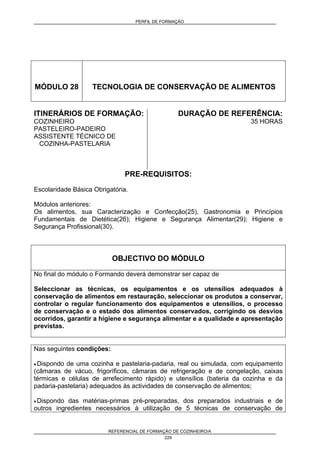 PERFIL DE FORMAÇÃO
REFERENCIAL DE FORMAÇÃO DE COZINHEIRO/A
229
MÓDULO 28 TECNOLOGIA DE CONSERVAÇÃO DE ALIMENTOS
ITINERÁRIOS DE FORMAÇÃO:
COZINHEIRO
PASTELEIRO-PADEIRO
ASSISTENTE TÉCNICO DE
COZINHA-PASTELARIA
DURAÇÃO DE REFERÊNCIA:
35 HORAS
PRE-REQUISITOS:
Escolaridade Básica Obrigatória.
Módulos anteriores:
Os alimentos, sua Caracterização e Confecção(25), Gastronomia e Princípios
Fundamentais de Dietética(26); Higiene e Segurança Alimentar(29); Higiene e
Segurança Profissional(30).
OBJECTIVO DO MÓDULO
No final do módulo o Formando deverá demonstrar ser capaz de
Seleccionar as técnicas, os equipamentos e os utensílios adequados à
conservação de alimentos em restauração, seleccionar os produtos a conservar,
controlar o regular funcionamento dos equipamentos e utensílios, o processo
de conservação e o estado dos alimentos conservados, corrigindo os desvios
ocorridos, garantir a higiene e segurança alimentar e a qualidade e apresentação
previstas.
Nas seguintes condições:
• Dispondo de uma cozinha e pastelaria-padaria, real ou simulada, com equipamento
(câmaras de vácuo, frigoríficos, câmaras de refrigeração e de congelação, caixas
térmicas e células de arrefecimento rápido) e utensílios (bateria da cozinha e da
padaria-pastelaria) adequados às actividades de conservação de alimentos;
• Dispondo das matérias-primas pré-preparadas, dos preparados industriais e de
outros ingredientes necessários à utilização de 5 técnicas de conservação de
 