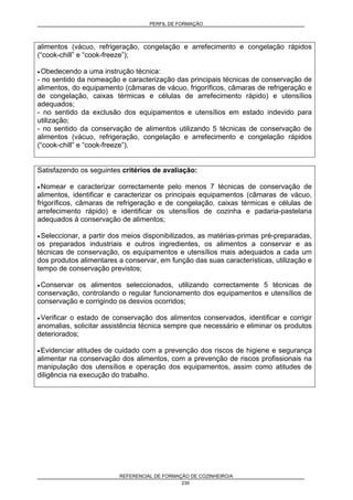 PERFIL DE FORMAÇÃO
REFERENCIAL DE FORMAÇÃO DE COZINHEIRO/A
230
alimentos (vácuo, refrigeração, congelação e arrefecimento e congelação rápidos
(“cook-chill” e “cook-freeze”);
• Obedecendo a uma instrução técnica:
- no sentido da nomeação e caracterização das principais técnicas de conservação de
alimentos, do equipamento (câmaras de vácuo, frigoríficos, câmaras de refrigeração e
de congelação, caixas térmicas e células de arrefecimento rápido) e utensílios
adequados;
- no sentido da exclusão dos equipamentos e utensílios em estado indevido para
utilização;
- no sentido da conservação de alimentos utilizando 5 técnicas de conservação de
alimentos (vácuo, refrigeração, congelação e arrefecimento e congelação rápidos
(“cook-chill” e “cook-freeze”).
Satisfazendo os seguintes critérios de avaliação:
• Nomear e caracterizar correctamente pelo menos 7 técnicas de conservação de
alimentos, identificar e caracterizar os principais equipamentos (câmaras de vácuo,
frigoríficos, câmaras de refrigeração e de congelação, caixas térmicas e células de
arrefecimento rápido) e identificar os utensílios de cozinha e padaria-pastelaria
adequados à conservação de alimentos;
• Seleccionar, a partir dos meios disponibilizados, as matérias-primas pré-preparadas,
os preparados industriais e outros ingredientes, os alimentos a conservar e as
técnicas de conservação, os equipamentos e utensílios mais adequados a cada um
dos produtos alimentares a conservar, em função das suas características, utilização e
tempo de conservação previstos;
• Conservar os alimentos seleccionados, utilizando correctamente 5 técnicas de
conservação, controlando o regular funcionamento dos equipamentos e utensílios de
conservação e corrigindo os desvios ocorridos;
• Verificar o estado de conservação dos alimentos conservados, identificar e corrigir
anomalias, solicitar assistência técnica sempre que necessário e eliminar os produtos
deteriorados;
• Evidenciar atitudes de cuidado com a prevenção dos riscos de higiene e segurança
alimentar na conservação dos alimentos, com a prevenção de riscos profissionais na
manipulação dos utensílios e operação dos equipamentos, assim como atitudes de
diligência na execução do trabalho.
 
