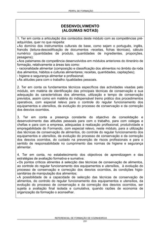 PERFIL DE FORMAÇÃO
REFERENCIAL DE FORMAÇÃO DE COZINHEIRO/A
231
DESENVOLVIMENTO
(ALGUMAS NOTAS)
1. Ter em conta a articulação dos conteúdos deste módulo com as competências pré-
adquiridas, quer no que respeita:
• Ao domínio dos instrumentos culturais de base, como sejam o português, inglês,
francês (leitura-descodificação de documentos -receitas, fichas técnicas), cálculo
numérico (quantidades de produto, quantidades de ingredientes, proporções,
pesagens);
• Aos patamares de competência desenvolvidos em módulos anteriores do itinerário de
formação, relativamente a áreas tais como:
- racionalidade alimentar (composição e classificação dos alimentos no âmbito da roda
dos alimentos, hábitos e culturas alimentares; receitas, quantidades, capitações);
- higiene e segurança alimentar e profissional;
• Às atitudes para com o trabalho /qualidades pessoais.
2. Ter em conta os fundamentos técnicos específicos das actividades visadas pelo
módulo, em matéria de identificação das principais técnicas de conservação e sua
adequação às características dos alimentos, utilização e tempo de conservação
previstos, assim como em matéria do indispensável treino prático dos procedimentos
operativos, com especial relevo para o controle do regular funcionamento dos
equipamentos e utensílios, da evolução do processo de conservação e da correcção
dos desvios ocorridos.
3. Ter em conta a presença constante do objectivo de consolidação e
desenvolvimento das atitudes pessoais para com o trabalho, para com colegas e
chefias e para com a empresa, adequadas à realização profissional, produtividade e
empregabilidade do Formando, com especial relevo, neste módulo, para a utilização
das técnicas de conservação de alimentos, do controle do regular funcionamento dos
equipamentos e utensílios, da evolução do processo de conservação e da correcção
dos desvios ocorridos, do cuidado na prevenção de riscos profissionais e para o
sentido de responsabilidade no cumprimento das normas de higiene e segurança
alimentar.
4. Ter em conta, no estabelecimento dos objectivos de aprendizagem e das
estratégias de avaliação formativa e sumativa:
• Os pontos críticos atinentes à selecção das técnicas de conservação de alimentos,
ao controle do regular funcionamento dos equipamentos e utensílios, à evolução do
processo de conservação e correcção dos desvios ocorridos, às condições higio-
sanitárias de manipulação dos alimentos;
• A possibilidade de a capacidade de selecção das técnicas de conservação de
alimentos, do controlo do regular funcionamento dos equipamentos e utensílios, da
evolução do processo de conservação e da correcção dos desvios ocorridos, ser
sujeita a avaliação final isolada e cumulativa, quando razões de economia de
organização da formação o aconselhar.
 