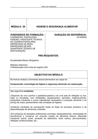 PERFIL DE FORMAÇÃO
REFERENCIAL DE FORMAÇÃO DE COZINHEIRO/A
232
MÓDULO 29 HIGIENE E SEGURANÇA ALIMENTAR
ITINERÁRIOS DE FORMAÇÃO:
COZINHEIRO, PASTELEIRO-
PADEIRO, ASSISTENTE TÉCNICO
DE COZINHA-PASTELARIA,
EMPREGADO DE MESA,
EMPREGADO DE BAR
ASSISTENTE TÉCNICO DE
RESTAURAÇÃO
DURAÇÃO DE REFERÊNCIA:
35 HORAS
PRE-REQUISITOS:
Escolaridade Básica Obrigatória
Módulos anteriores:
A Restauração como área de negócio (24)
OBJECTIVO DO MÓDULO
No final do módulo o Formando deverá demonstrar ser capaz de
Compreender a tecnologia da higiene e segurança alimentar em restauração.
Nas seguintes condições:
• Dispondo de uma cozinha e pastelaria-padaria e de uma sala de refeições ou bar,
reais ou simuladas, com instalações, equipamentos, utensílios, matérias-primas,
preparados industriais e outros ingredientes necessários à produção alimentar e ao
serviço de mesa, apresentando más condições de higiene;
• Existindo condições de acompanhar todas as fases do processo produtivo e de
disponibilização de alimentos e bebidas;
• Em presença de situações profissionais concretas, designadamente, necessidade de
acondicionar e conservar um conjunto variado de alimentos frescos, diferentes
conservas (carne, peixe, produtos de salsicharia, entre outros), pré-cozinhados,
refeições confeccionadas, etc.;
 