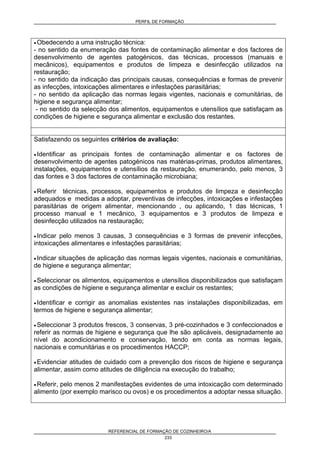 PERFIL DE FORMAÇÃO
REFERENCIAL DE FORMAÇÃO DE COZINHEIRO/A
233
• Obedecendo a uma instrução técnica:
- no sentido da enumeração das fontes de contaminação alimentar e dos factores de
desenvolvimento de agentes patogénicos, das técnicas, processos (manuais e
mecânicos), equipamentos e produtos de limpeza e desinfecção utilizados na
restauração;
- no sentido da indicação das principais causas, consequências e formas de prevenir
as infecções, intoxicações alimentares e infestações parasitárias;
- no sentido da aplicação das normas legais vigentes, nacionais e comunitárias, de
higiene e segurança alimentar;
- no sentido da selecção dos alimentos, equipamentos e utensílios que satisfaçam as
condições de higiene e segurança alimentar e exclusão dos restantes.
Satisfazendo os seguintes critérios de avaliação:
• Identificar as principais fontes de contaminação alimentar e os factores de
desenvolvimento de agentes patogénicos nas matérias-primas, produtos alimentares,
instalações, equipamentos e utensílios da restauração, enumerando, pelo menos, 3
das fontes e 3 dos factores de contaminação microbiana;
• Referir técnicas, processos, equipamentos e produtos de limpeza e desinfecção
adequados e medidas a adoptar, preventivas de infecções, intoxicações e infestações
parasitárias de origem alimentar, mencionando , ou aplicando, 1 das técnicas, 1
processo manual e 1 mecânico, 3 equipamentos e 3 produtos de limpeza e
desinfecção utilizados na restauração;
• Indicar pelo menos 3 causas, 3 consequências e 3 formas de prevenir infecções,
intoxicações alimentares e infestações parasitárias;
• Indicar situações de aplicação das normas legais vigentes, nacionais e comunitárias,
de higiene e segurança alimentar;
• Seleccionar os alimentos, equipamentos e utensílios disponibilizados que satisfaçam
as condições de higiene e segurança alimentar e excluir os restantes;
• Identificar e corrigir as anomalias existentes nas instalações disponibilizadas, em
termos de higiene e segurança alimentar;
• Seleccionar 3 produtos frescos, 3 conservas, 3 pré-cozinhados e 3 confeccionados e
referir as normas de higiene e segurança que lhe são aplicáveis, designadamente ao
nível do acondicionamento e conservação, tendo em conta as normas legais,
nacionais e comunitárias e os procedimentos HACCP;
• Evidenciar atitudes de cuidado com a prevenção dos riscos de higiene e segurança
alimentar, assim como atitudes de diligência na execução do trabalho;
• Referir, pelo menos 2 manifestações evidentes de uma intoxicação com determinado
alimento (por exemplo marisco ou ovos) e os procedimentos a adoptar nessa situação.
 