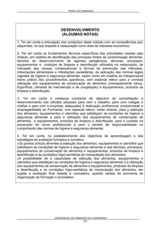PERFIL DE FORMAÇÃO
REFERENCIAL DE FORMAÇÃO DE COZINHEIRO/A
234
DESENVOLVIMENTO
(ALGUMAS NOTAS)
1. Ter em conta a articulação dos conteúdos deste módulo com as competências pré-
adquiridas, no que respeita à restauração como área de interesse económico.
2. Ter em conta os fundamentos técnicos específicos das actividades visadas pelo
módulo, em matéria de identificação das principais fontes de contaminação alimentar,
factores de desenvolvimento de agentes patogénicos, técnicas, processos,
equipamentos e produtos de limpeza e desinfecção utilizados na restauração, de
indicação das causas, consequências e formas de prevenção das infecções,
intoxicações alimentares e infestações parasitárias, da aplicação das normas legais
vigentes de higiene e segurança alimentar, assim como em matéria do indispensável
treino prático dos procedimentos operativos, com especial relevo para a correcta
utilização dos equipamentos de conservação de alimentos (nomeadamente vácuo,
frigoríficos, câmaras de manutenção e de congelação) e equipamentos, produtos de
limpeza e desinfecção.
3. Ter em conta a presença constante do objectivo de consolidação e
desenvolvimento das atitudes pessoais para com o trabalho, para com colegas e
chefias e para com a empresa, adequadas à realização profissional, produtividade e
empregabilidade do Formando, com especial relevo, neste módulo, para a selecção
dos alimentos, equipamentos e utensílios que satisfaçam as condições de higiene e
segurança alimentar e para a utilização dos equipamentos de conservação de
alimentos e equipamentos, produtos de limpeza e desinfecção, para o cuidado na
prevenção de riscos profissionais e para o sentido de responsabilidade no
cumprimento das normas de higiene e segurança alimentar.
4. Ter em conta, no estabelecimento dos objectivos de aprendizagem e das
estratégias de avaliação formativa e sumativa:
• Os pontos críticos atinentes à selecção dos alimentos, equipamentos e utensílios que
satisfaçam as condições de higiene e segurança alimentar e das técnicas, processos,
equipamentos de conservação de alimentos e equipamentos, produtos de limpeza e
desinfecção e às condições higio-sanitárias de manipulação dos alimentos;
• A possibilidade de a capacidade de selecção dos alimentos, equipamentos e
utensílios que satisfaçam as condições de higiene e segurança alimentar e a utilização
dos equipamentos de conservação de alimentos e equipamentos, produtos de limpeza
e desinfecção e as condições higio-sanitárias de manipulação dos alimentos, ser
sujeita a avaliação final isolada e cumulativa, quando razões de economia de
organização da formação o aconselhar.
 