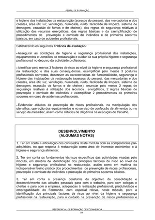 PERFIL DE FORMAÇÃO
REFERENCIAL DE FORMAÇÃO DE COZINHEIRO/A
236
e higiene das instalações da restauração (acessos do pessoal, das mercadorias e dos
clientes, área útil, luz, ventilação, humidade, ruído, facilidade de limpeza, sistema de
drenagem, exaustão de fumos e de cheiros), das regras de segurança relativas à
utilização dos recursos energéticos, das regras básicas e da exemplificação de
procedimentos de prevenção e combate de incêndios e de primeiros socorros
básicos, em caso de acidentes profissionais.
Satisfazendo os seguintes critérios de avaliação:
• Assegurar as condições de higiene e segurança profissional das instalações,
equipamentos e utensílios da restauração e cuidar da sua própria higiene e segurança
profissiona,l no decurso da actividade profissional;
• Identificar pelo menos 3 factores de risco ao nível da higiene e segurança profissional
na restauração e das suas consequências, exemplificar pelo menos 3 posturas
profissionais correctas, descrever as características de funcionalidade, segurança e
higiene das instalações da restauração (acessos do pessoal, das mercadorias e dos
clientes, área útil, luz, ventilação, humidade, ruído, facilidade de limpeza, sistema de
drenagem, exaustão de fumos e de cheiros), enunciar pelo menos 2 regras de
segurança relativas à utilização dos recursos energéticos, 2 regras básicas de
prevenção e combate de incêndios e exemplificar 2 procedimentos de primeiros
socorros em caso de acidentes profissionais.
• Evidenciar atitudes de prevenção de riscos profissionais, na manipulação dos
utensílios, operação dos equipamentos e no serviço de confecção de alimentos ou no
serviço de mesa/bar, assim como atitudes de diligência na execução do trabalho.
DESENVOLVIMENTO
(ALGUMAS NOTAS)
1. Ter em conta a articulação dos conteúdos deste módulo com as competências pré-
adquiridas, no que respeita à restauração como área de interesse económico e à
higiene e segurança alimentar;
2. Ter em conta os fundamentos técnicos específicos das actividades visadas pelo
módulo, em matéria de identificação dos principais factores de risco ao nível da
higiene e segurança profissional na restauração, assim como em matéria do
indispensável treino prático dos procedimentos de prevenção de riscos profissionais,
prevenção e combate de incêndios e prestação de primeiros socorros básicos.
3. Ter em conta a presença constante do objectivo de consolidação e
desenvolvimento das atitudes pessoais para com o trabalho, para com colegas e
chefias e para com a empresa, adequadas à realização profissional, produtividade e
empregabilidade do Formando, com especial relevo, neste módulo, para a
identificação dos principais factores de risco ao nível da higiene e segurança
profissional na restauração, para o cuidado na prevenção de riscos profissionais e
 