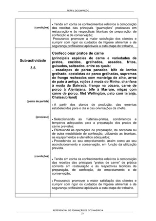 PERFIL DE EMPREGO
REFERENCIAL DE FORMAÇÃO DE COZINHEIRO/A
23
(condições)
• Tendo em conta os conhecimentos relativos à composição
das receitas das principais “guarnições” praticadas em
restauração e às respectivas técnicas de preparação, de
confecção e de conservação;
Procurando promover a maior satisfação dos clientes e
cumprir com rigor os cuidados de higiene alimentar e de
segurança profissional aplicáveis a esta etapa de trabalho.
Sub-actividade
3.6
(ponto de partida)
(processo)
(condições)
Confeccionar pratos de carne
(principais espécies de carne e variedades de
pratos, cozidos, grelhados, assados, fritos,
guisados, salteados, entre os quais:
- escalopes de porco panados, bife de lombo
grelhado, costeletas de porco grelhadas, supremos
de frango recheados com manteiga de alho, arroz
de pato à antiga, rojões à moda do Minho, chanfana
à moda da Bairrada, frango na púcara, carne de
porco à Alentejana, bife à Marrare, migas com
carne de porco, filet Wellington, pato com laranja,
Chateaubriand)
• A partir dos planos de produção, das ementas
estabelecidas para o dia e das orientações da chefia.
• Seleccionando as matérias-primas, condimentos e
temperos adequados para a preparação dos pratos de
carne previstos;
• Efectuando as operações de preparação, de cozedura ou
de outra modalidade de confecção, utilizando as técnicas,
os equipamentos e utensílios adequados;
• Procedendo ao seu empratamento, assim como ao seu
acondicionamento e conservação, em função da utilização
prevista.
• Tendo em conta os conhecimentos relativos à composição
das receitas das principais “pratos de carne” de prática
corrente em restauração e às respectivas técnicas de
preparação, de confecção, de empratamento e de
conservação;
• Procurando promover a maior satisfação dos clientes e
cumprir com rigor os cuidados de higiene alimentar e de
segurança profissional aplicáveis a esta etapa de trabalho.
 