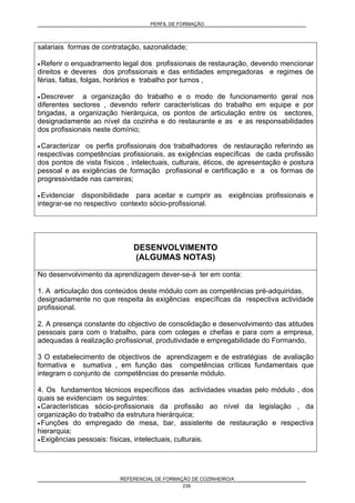 PERFIL DE FORMAÇÃO
REFERENCIAL DE FORMAÇÃO DE COZINHEIRO/A
239
salariais formas de contratação, sazonalidade;
• Referir o enquadramento legal dos profissionais de restauração, devendo mencionar
direitos e deveres dos profissionais e das entidades empregadoras e regimes de
férias, faltas, folgas, horários e trabalho por turnos ,
• Descrever a organização do trabalho e o modo de funcionamento geral nos
diferentes sectores , devendo referir características do trabalho em equipe e por
brigadas, a organização hierárquica, os pontos de articulação entre os sectores,
designadamente ao nível da cozinha e do restaurante e as e as responsabilidades
dos profissionais neste domínio;
• Caracterizar os perfis profissionais dos trabalhadores de restauração referindo as
respectivas competências profissionais, as exigências específicas de cada profissão
dos pontos de vista físicos , intelectuais, culturais, éticos, de apresentação e postura
pessoal e as exigências de formação profissional e certificação e a os formas de
progressividade nas carreiras;
• Evidenciar disponibilidade para aceitar e cumprir as exigências profissionais e
integrar-se no respectivo contexto sócio-profissional.
DESENVOLVIMENTO
(ALGUMAS NOTAS)
No desenvolvimento da aprendizagem dever-se-á ter em conta:
1. A articulação dos conteúdos deste módulo com as competências pré-adquiridas,
designadamente no que respeita às exigências específicas da respectiva actividade
profissional.
2. A presença constante do objectivo de consolidação e desenvolvimento das atitudes
pessoais para com o trabalho, para com colegas e chefias e para com a empresa,
adequadas à realização profissional, produtividade e empregabilidade do Formando,
3 O estabelecimento de objectivos de aprendizagem e de estratégias de avaliação
formativa e sumativa , em função das competências críticas fundamentais que
integram o conjunto de competências do presente módulo.
4. Os fundamentos técnicos específicos das actividades visadas pelo módulo , dos
quais se evidenciam os seguintes:
• Características sócio-profissionais da profissão ao nível da legislação , da
organização do trabalho da estrutura hierárquica;
• Funções do empregado de mesa, bar, assistente de restauração e respectiva
hierarquia;
• Exigências pessoais: físicas, intelectuais, culturais.
 