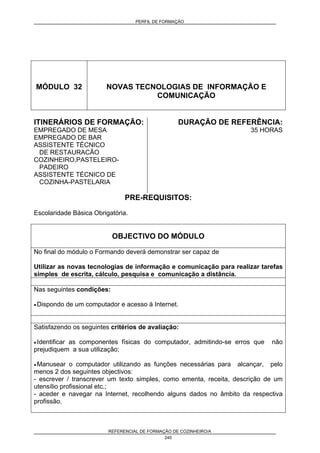 PERFIL DE FORMAÇÃO
REFERENCIAL DE FORMAÇÃO DE COZINHEIRO/A
240
MÓDULO 32 NOVAS TECNOLOGIAS DE INFORMAÇÃO E
COMUNICAÇÃO
ITINERÁRIOS DE FORMAÇÃO:
EMPREGADO DE MESA
EMPREGADO DE BAR
ASSISTENTE TÉCNICO
DE RESTAURACÃO
COZINHEIRO,PASTELEIRO-
PADEIRO
ASSISTENTE TÉCNICO DE
COZINHA-PASTELARIA
DURAÇÃO DE REFERÊNCIA:
35 HORAS
PRE-REQUISITOS:
Escolaridade Básica Obrigatória.
OBJECTIVO DO MÓDULO
No final do módulo o Formando deverá demonstrar ser capaz de
Utilizar as novas tecnologias de informação e comunicação para realizar tarefas
simples de escrita, cálculo, pesquisa e comunicação a distância.
Nas seguintes condições:
• Dispondo de um computador e acesso à Internet.
Satisfazendo os seguintes critérios de avaliação:
• Identificar as componentes físicas do computador, admitindo-se erros que não
prejudiquem a sua utilização;
• Manusear o computador utilizando as funções necessárias para alcançar, pelo
menos 2 dos seguintes objectivos:
- escrever / transcrever um texto simples, como ementa, receita, descrição de um
utensílio profissional etc.;
- aceder e navegar na Internet, recolhendo alguns dados no âmbito da respectiva
profissão.
 