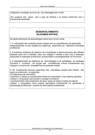 PERFIL DE FORMAÇÃO
REFERENCIAL DE FORMAÇÃO DE COZINHEIRO/A
241
• Organizar e proceder ao envio de uma mensagem por e-mail;
• Em qualquer dos casos com o grau de eficácia o no tempo conformes com o
previamente estipulado.
DESENVOLVIMENTO
(ALGUMAS NOTAS)
No desenvolvimento da aprendizagem dever-se-á ter em conta:
1. A articulação dos conteúdos deste módulo com as competências pré-adquiridas,
designadamente no que respeita às exigências específicas da respectiva actividade
profissional.
2. A presença constante do objectivo de consolidação e desenvolvimento das atitudes
pessoais para com o trabalho, para com colegas e chefias e para com a empresa,
adequadas à realização profissional, produtividade e empregabilidade do Formando.
3 O estabelecimento de objectivos de aprendizagem e de estratégias de avaliação
formativa e sumativa , em função das competências críticas fundamentais que
integram o conjunto de competências do presente módulo.
4. Os fundamentos técnicos específicos das actividades visadas pelo módulo , dos
quais se evidenciam os seguintes:
• Fundamentos de informática;
• Conhecer e utilizar as componentes físicas do computador e seu sistema operativo;
• Utilizar o computador para aceder e navegar na Internet;
• Conhecimentos sobre tratamento de texto, bases de dados e folhas de cálculo;
• Utilizar o computador como suporte tecnológico fundamental na valorização e
actualização profissional – recolha de informações profissionais.
 