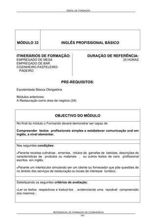 PERFIL DE FORMAÇÃO
REFERENCIAL DE FORMAÇÃO DE COZINHEIRO/A
242
MÓDULO 33 INGLÊS PROFISSIONAL BÁSICO
ITINERÁRIOS DE FORMAÇÃO:
EMPREGADO DE MESA
EMPREGADO DE BAR
COZINHEIRO,PASTELEIRO-
PADEIRO
DURAÇÃO DE REFERÊNCIA:
35 HORAS
PRE-REQUISITOS:
Escolaridade Básica Obrigatória.
Módulos anteriores:
A Restauração como área de negócio (24)
OBJECTIVO DO MÓDULO
No final do módulo o Formando deverá demonstrar ser capaz de
Compreender textos profissionais simples e estabelecer comunicação oral em
inglês, a nível elementar.
Nas seguintes condições:
• Perante receitas culinárias , ementas, rótulos de garrafas de bebidas, descrições de
características de produtos ou materiais , ou outros textos de cariz profissional
escritos em inglês;
• Perante um interlocutor simulando ser um cliente ou fornecedor que põe questões de
no âmbito dos serviços de restauração ou locais de interesse turístico.
Satisfazendo os seguintes critérios de avaliação:
• Ler os textos respectivos e traduzi-los , evidenciando uma razoável compreensão
dos mesmos ;
 
