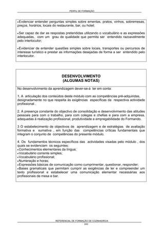 PERFIL DE FORMAÇÃO
REFERENCIAL DE FORMAÇÃO DE COZINHEIRO/A
243
• Evdenciar entender perguntas simples sobre ementas, pratos, vinhos, sobremesas,
preços, horários, locais do restaurante, bar, ou hotel;
• Ser capaz de dar as respostas pretendidas utilizando o vocabulário e as expressões
adequadas, com um grau de qualidade que permita ser entendido razoavelmente
pelo interlocutor;
• Evidenciar de entender questões simples sobre locais, transportes ou percursos de
interesse turístico e prestar as informações desejadas de forma a ser entendido pelo
interlocutor.
DESENVOLVIMENTO
(ALGUMAS NOTAS)
No desenvolvimento da aprendizagem dever-se-á ter em conta:
1. A articulação dos conteúdos deste módulo com as competências pré-adquiridas,
designadamente no que respeita às exigências específicas da respectiva actividade
profissional .
2. A presença constante do objectivo de consolidação e desenvolvimento das atitudes
pessoais para com o trabalho, para com colegas e chefias e para com a empresa,
adequadas à realização profissional, produtividade e empregabilidade do Formando.
3 O estabelecimento de objectivos de aprendizagem e de estratégias de avaliação
formativa e sumativa , em função das competências críticas fundamentais que
integram o conjunto de competências do presente módulo.
4. Os fundamentos técnicos específicos das actividades visadas pelo módulo , dos
quais se evidenciam os seguintes:
• Conhecimentos elementares da língua;
• Vocabulário corrente simples;
• Vocabulário profissional;
• Numeração e horas;
• Expressões básicas de comunicação como cumprimentar, questionar, responder;
• Bases gramaticais que permitam cumprir as exigências de ler e compreender um
texto profissional e estabelecer uma comunicação elementar necessárias aos
profissionais de mesa e bar.
 