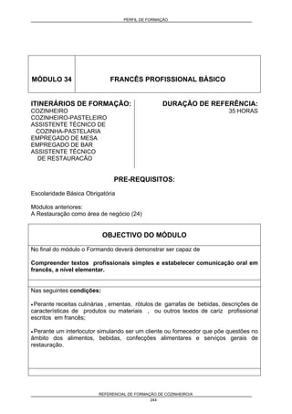 PERFIL DE FORMAÇÃO
REFERENCIAL DE FORMAÇÃO DE COZINHEIRO/A
244
MÓDULO 34 FRANCÊS PROFISSIONAL BÁSICO
ITINERÁRIOS DE FORMAÇÃO:
COZINHEIRO
COZINHEIRO-PASTELEIRO
ASSISTENTE TÉCNICO DE
COZINHA-PASTELARIA
EMPREGADO DE MESA
EMPREGADO DE BAR
ASSISTENTE TÉCNICO
DE RESTAURACÃO
DURAÇÃO DE REFERÊNCIA:
35 HORAS
PRE-REQUISITOS:
Escolaridade Básica Obrigatória
Módulos anteriores:
A Restauração como área de negócio (24)
OBJECTIVO DO MÓDULO
No final do módulo o Formando deverá demonstrar ser capaz de
Compreender textos profissionais simples e estabelecer comunicação oral em
francês, a nível elementar.
Nas seguintes condições:
• Perante receitas culinárias , ementas, rótulos de garrafas de bebidas, descrições de
características de produtos ou materiais , ou outros textos de cariz profissional
escritos em francês;
• Perante um interlocutor simulando ser um cliente ou fornecedor que põe questões no
âmbito dos alimentos, bebidas, confecções alimentares e serviços gerais de
restauração.
 