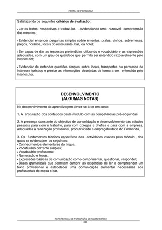 PERFIL DE FORMAÇÃO
REFERENCIAL DE FORMAÇÃO DE COZINHEIRO/A
245
Satisfazendo os seguintes critérios de avaliação:
• Ler os textos respectivos e traduzi-los , evidenciando uma razoável compreensão
dos mesmos ;
• Evidenciar entender perguntas simples sobre ementas, pratos, vinhos, sobremesas,
preços, horários, locais do restaurante, bar, ou hotel;
• Ser capaz de dar as respostas pretendidas utilizando o vocabulário e as expressões
adequadas, com um grau de qualidade que permita ser entendido razoavelmente pelo
interlocutor;
• Evidenciar de entender questões simples sobre locais, transportes ou percursos de
interesse turístico e prestar as informações desejadas de forma a ser entendido pelo
interlocutor.
DESENVOLVIMENTO
(ALGUMAS NOTAS)
No desenvolvimento da aprendizagem dever-se-á ter em conta:
1. A articulação dos conteúdos deste módulo com as competências pré-adquiridas
2. A presença constante do objectivo de consolidação e desenvolvimento das atitudes
pessoais para com o trabalho, para com colegas e chefias e para com a empresa,
adequadas à realização profissional, produtividade e empregabilidade do Formando,
3. Os fundamentos técnicos específicos das actividades visadas pelo módulo , dos
quais se evidenciam os seguintes:
• Conhecimentos elementares da língua;
• Vocabulário corrente simples;
• Vocabulário profissional;
• Numeração e horas;
• Expressões básicas de comunicação como cumprimentar, questionar, responder;
• Bases gramaticais que permitam cumprir as exigências de ler e compreender um
texto profissional e estabelecer uma comunicação elementar necessárias aos
profissionais de mesa e bar.
 