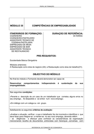PERFIL DE FORMAÇÃO
REFERENCIAL DE FORMAÇÃO DE COZINHEIRO/A
246
MÓDULO 35 COMPETÊNCIAS DE EMPREGABILIDADE
ITINERÁRIOS DE FORMAÇÃO:
COZINHEIRO
COZINHEIRO-PASTELEIRO
ASSISTENTE TÉCNICO DE
COZINHA-PASTELARIA
EMPREGADO DE MESA
EMPREGADO DE BAR
ASSISTENTE TÉCNICO
DE RESTAURACÃO
DURAÇÃO DE REFERÊNCIA:
35 HORAS
PRE-REQUISITOS:
Escolaridade Básica Obrigatória
Módulos anteriores:
A Restauração como área de negócio (24); a Restauração como área de trabalho(31).
OBJECTIVO DO MÓDULO
No final do módulo o Formando deverá demonstrar ser capaz de
Desenvolver comportamentos indispensáveis á sustentação da sua
empregabilidade.
Nas seguintes condições:
• Perante a descrição de um caso de um trabalhador que cometeu alguns erros no
seu emprego , foi despedido e vai entrar num novo emprego;
• Em diálogo com um colega ou em grupo.
Satisfazendo os seguintes critérios de avaliação:
• Analisar a situação, verificar o que o trabalhador fez de incorrecto e identificar o que
deve fazer para integrar-se e manter-se no seu novo emprego, devendo referir:
- as diligências a efectuar para conhecer as características da organização
mencionando recolha de documentos ,entrevistas com hierarquia ,conversas com
 