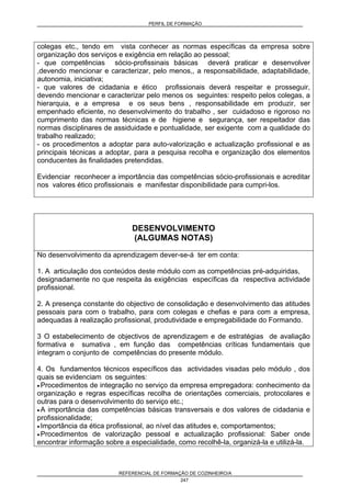 PERFIL DE FORMAÇÃO
REFERENCIAL DE FORMAÇÃO DE COZINHEIRO/A
247
colegas etc., tendo em vista conhecer as normas específicas da empresa sobre
organização dos serviços e exigência em relação ao pessoal;
- que competências sócio-profissinais básicas deverá praticar e desenvolver
,devendo mencionar e caracterizar, pelo menos,, a responsabilidade, adaptabilidade,
autonomia, iniciativa;
- que valores de cidadania e ético profissionais deverá respeitar e prosseguir,
devendo mencionar e caracterizar pelo menos os seguintes: respeito pelos colegas, a
hierarquia, e a empresa e os seus bens , responsabilidade em produzir, ser
empenhado eficiente, no desenvolvimento do trabalho , ser cuidadoso e rigoroso no
cumprimento das normas técnicas e de higiene e segurança, ser respeitador das
normas disciplinares de assiduidade e pontualidade, ser exigente com a qualidade do
trabalho realizado;
- os procedimentos a adoptar para auto-valorização e actualização profissional e as
principais técnicas a adoptar, para a pesquisa recolha e organização dos elementos
conducentes às finalidades pretendidas.
Evidenciar reconhecer a importância das competências sócio-profissionais e acreditar
nos valores ético profissionais e manifestar disponibilidade para cumpri-los.
DESENVOLVIMENTO
(ALGUMAS NOTAS)
No desenvolvimento da aprendizagem dever-se-á ter em conta:
1. A articulação dos conteúdos deste módulo com as competências pré-adquiridas,
designadamente no que respeita às exigências específicas da respectiva actividade
profissional.
2. A presença constante do objectivo de consolidação e desenvolvimento das atitudes
pessoais para com o trabalho, para com colegas e chefias e para com a empresa,
adequadas à realização profissional, produtividade e empregabilidade do Formando.
3 O estabelecimento de objectivos de aprendizagem e de estratégias de avaliação
formativa e sumativa , em função das competências críticas fundamentais que
integram o conjunto de competências do presente módulo.
4. Os fundamentos técnicos específicos das actividades visadas pelo módulo , dos
quais se evidenciam os seguintes:
• Procedimentos de integração no serviço da empresa empregadora: conhecimento da
organização e regras específicas recolha de orientações comerciais, protocolares e
outras para o desenvolvimento do serviço etc.;
• A importância das competências básicas transversais e dos valores de cidadania e
profissionalidade;
• Importância da ética profissional, ao nível das atitudes e, comportamentos;
• Procedimentos de valorização pessoal e actualização profissional: Saber onde
encontrar informação sobre a especialidade, como recolhê-la, organizá-la e utilizá-la.
 