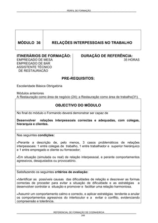 PERFIL DE FORMAÇÃO
REFERENCIAL DE FORMAÇÃO DE COZINHEIRO/A
248
MÓDULO 36 RELAÇÕES INTERPESSOAIS NO TRABALHO
ITINERÁRIOS DE FORMAÇÃO:
EMPREGADO DE MESA
EMPREGADO DE BAR
ASSISTENTE TÉCNICO
DE RESTAURACÃO
DURAÇÃO DE REFERÊNCIA:
35 HORAS
PRE-REQUISITOS:
Escolaridade Básica Obrigatória
Módulos anteriores
A Restauração como área de negócio (24); a Restauração como área de trabalho(31).
OBJECTIVO DO MÓDULO
No final do módulo o Formando deverá demonstrar ser capaz de
Desenvolver relações interpessoais correctas e adequadas, com colegas,
hierarquia e clientes.
Nas seguintes condições:
• Perante a descrição de, pelo menos, 3 casos problemáticos de relações
interpessoais: 1 entre colegas de trabalho, 1 entre trabalhador e superior hierárquico
e 1 entre empregado e cliente ou fornecedor;
• Em situação (simulada ou real) de relação interpessoal, e perante comportamentos
agressivos, desajustados ou provocatório.
Satisfazendo os seguintes critérios de avaliação:
• Identificar as possíveis causas das dificuldades de relação e descrever as formas
correctas de proceder para evitar a situação de dificuldade e as estratégias a
desenvolver controlar a situação e promover e facilitar uma relação harmoniosa.
• Assumir um comportamento calmo e correcto, e aplicar estratégias tendente a anular
os comportamentos agressivos do interlocutor e a evitar o conflito, evidenciando
compreensão e tolerância.
 