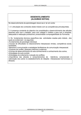 PERFIL DE FORMAÇÃO
REFERENCIAL DE FORMAÇÃO DE COZINHEIRO/A
249
DESENVOLVIMENTO
(ALGUMAS NOTAS)
No desenvolvimento da aprendizagem dever-se-á ter em conta:
1. A articulação dos conteúdos deste módulo com as competências pré-adquiridas.
2. A presença constante do objectivo de consolidação e desenvolvimento das atitudes
pessoais para com o trabalho, para com colegas e chefias e para com a empresa,
adequadas à realização profissional, produtividade e empregabilidade do Formando.
3. Os fundamentos técnicos específicos das actividades visadas pelo módulo , dos
quais se evidenciam os seguintes:
• Fundamentos de psicologia individual;
• Causas de dificuldade no relacionamento interpessoal; timidez, competência social,
ansiedade;
• Barreiras à comunicação e estratégias facilitadoras de comunicação interpessoal;
• Factores de conflito, pessoais (internos) e externos;
• Formas de desenvolvimento do auto-conhecimento e conhecimento dos outros;
• Estratégias de auto-contolo;
• Estratégias de evitamento e solução de conflitos;
• Importância das atitudes e comportamentos de tolerância, compreensão e
valorização dos outros no estabelecimento de relações interpessoais harmoniosas e
eficazes.
 
