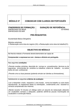 PERFIL DE FORMAÇÃO
REFERENCIAL DE FORMAÇÃO DE COZINHEIRO/A
250
MÓDULO 37 COMUNICAR COM CLAREZA EM PORTUGUÊS
ITINERÁRIOS DE FORMAÇÃO:
EMPREGADO DE MESA
EMPREGADO DE BAR
DURAÇÃO DE REFERÊNCIA:
35 HORAS
PRE-REQUISITOS:
Escolaridade Básica Obrigatória
Módulos anteriores:
A Restauração como área de negócio (24); a Restauração como área de trabalho(31).
OBJECTIVO DO MÓDULO
No final do módulo o Formando deverá demonstrar ser capaz de
Compreender e expressar-se com clareza e eficácia em português.
Nas seguintes condições:
• Perante receitas culinárias, descrição de normas ou procedimentos técnicos ou de
segurança, encomendas de produtos ou trabalhos, ordens de trabalho , ou outros
textos de cariz profissional;
• Perante uma ou duas pessoas (podendo simular ser clientes ou fornecedores).
Satisfazendo os seguintes critérios de avaliação:
• Ler e interpretar o texto respectivo ( uma receita , norma de trabalho ou outro texto)
reproduzindo as respectivas ideias ou orientações , evidenciando uma razoável ou
correcta compreensão dos mesmos;
• Manter durante 10 minutos um diálogo sobre um assunto de restauração utilizando
um vocabulário correcto e adequado, podendo admitir-se poucas incorrecções de
vocabulário e construção frásica.
 