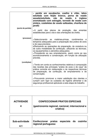PERFIL DE EMPREGO
REFERENCIAL DE FORMAÇÃO DE COZINHEIRO/A
26
(ponto de partida)
(processo)
(condições)
- perdiz em escabeche, coelho à vilão, lebre
estufada com feijão branco, perna de veado
assada/estufada, vão de veado, à inglesa
aromatizado com estragão, tornedó de veado com
zimbro, costeletas de veado salteadas, chanfana de
javali)
• A partir dos planos de produção, das ementas
estabelecidas para o dia e das orientações da chefia.
• Seleccionando as matérias-primas, condimentos e
temperos adequados para a preparação dos pratos de aves
e de caça previstos;
•Efectuando as operações de preparação, de cozedura ou
de outra modalidade de confecção, utilizando as técnicas,
os equipamentos e utensílios adequados;
• Procedendo ao seu empratamento, assim como ao seu
acondicionamento e conservação, em função da utilização
prevista.
• Tendo em conta os conhecimentos relativos à composição
das receitas das principais “pratos de aves e de caça” de
prática corrente em restauração e às respectivas técnicas
de preparação, de confecção, de empratamento e de
conservação;
• Procurando promover a maior satisfação dos clientes e
cumprir com rigor os cuidados de higiene alimentar e de
segurança profissional aplicáveis a esta etapa de trabalho.
ACTIVIDADE
4
CONFECCIONAR PRATOS ESPECIAIS
(gastronomia regional, nacional, internacional e
criativa)
Sub-actividade
4.1
Confeccionar pratos especiais da cozinha
regional portuguesa
 