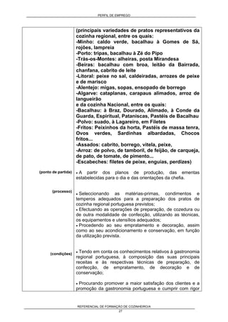 PERFIL DE EMPREGO
REFERENCIAL DE FORMAÇÃO DE COZINHEIRO/A
27
(ponto de partida)
(processo)
(condições)
(principais variedades de pratos representativos da
cozinha regional, entre os quais:
-Minho: caldo verde, bacalhau à Gomes de Sá,
rojões, lampreia
-Porto: tripas, bacalhau à Zé do Pipo
-Trás-os-Montes: alheiras, posta Mirandesa
-Beiras: bacalhau com broa, leitão da Bairrada,
chanfana, cabrito de leite
-Litoral: peixe no sal, caldeiradas, arrozes de peixe
e de marisco
-Alentejo: migas, sopas, ensopado de borrego
-Algarve: cataplanas, carapaus alimados, arroz de
langueirão
e da cozinha Nacional, entre os quais:
-Bacalhau: à Braz, Dourado, Alimado, à Conde da
Guarda, Espiritual, Pataniscas, Pastéis de Bacalhau
-Polvo: suado, à Lagareiro, em Filetes
-Fritos: Peixinhos da horta, Pastéis de massa tenra,
Ovos verdes, Sardinhas albardadas, Chocos
fritos...
-Assados: cabrito, borrego, vitela, peixe,
-Arroz: de polvo, de tamboril, de feijão, de carqueja,
de pato, de tomate, de pimento...
-Escabeches: filetes de peixe, enguias, perdizes)
• A partir dos planos de produção, das ementas
estabelecidas para o dia e das orientações da chefia.
• Seleccionando as matérias-primas, condimentos e
temperos adequados para a preparação dos pratos de
cozinha regional portuguesa previstos;
• Efectuando as operações de preparação, de cozedura ou
de outra modalidade de confecção, utilizando as técnicas,
os equipamentos e utensílios adequados;
• Procedendo ao seu empratamento e decoração, assim
como ao seu acondicionamento e conservação, em função
da utilização prevista.
• Tendo em conta os conhecimentos relativos à gastronomia
regional portuguesa, à composição das suas principais
receitas e às respectivas técnicas de preparação, de
confecção, de empratamento, de decoração e de
conservação;
• Procurando promover a maior satisfação dos clientes e a
promoção da gastronomia portuguesa e cumprir com rigor
 