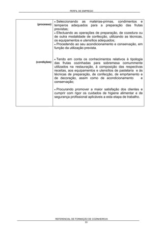 PERFIL DE EMPREGO
REFERENCIAL DE FORMAÇÃO DE COZINHEIRO/A
33
(processo)
(condições)
• Seleccionando as matérias-primas, condimentos e
temperos adequados para a preparação das frutas
previstas;
• Efectuando as operações de preparação, de cozedura ou
de outra modalidade de confecção, utilizando as técnicas,
os equipamentos e utensílios adequados;
• Procedendo ao seu acondicionamento e conservação, em
função da utilização prevista.
• Tendo em conta os conhecimentos relativos à tipologia
das frutas cozinhadas para sobremesa comummente
utilizados na restauração, à composição das respectivas
receitas, aos equipamentos e utensílios de pastelaria e às
técnicas de preparação, de confecção, de emprtamento e
de decoração, assim como de acondicionamento e
conservação;
• Procurando promover a maior satisfação dos clientes e
cumprir com rigor os cuidados de higiene alimentar e de
segurança profissional aplicáveis a esta etapa de trabalho.
 