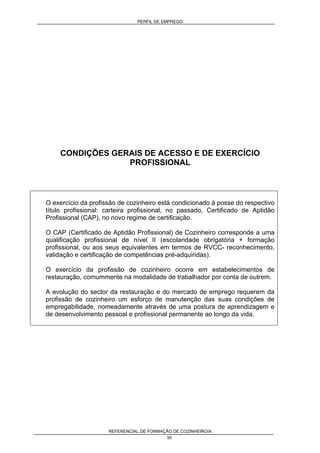 PERFIL DE EMPREGO
REFERENCIAL DE FORMAÇÃO DE COZINHEIRO/A
35
CONDIÇÕES GERAIS DE ACESSO E DE EXERCÍCIO
PROFISSIONAL
O exercício da profissão de cozinheiro está condicionado à posse do respectivo
título profissional: carteira profissional, no passado, Certificado de Aptidão
Profissional (CAP), no novo regime de certificação.
O CAP (Certificado de Aptidão Profissional) de Cozinheiro corresponde a uma
qualificação profissional de nível II (escolaridade obrigatória + formação
profissional, ou aos seus equivalentes em termos de RVCC- reconhecimento,
validação e certificação de competências pré-adquiridas).
O exercício da profissão de cozinheiro ocorre em estabelecimentos de
restauração, comummente na modalidade de trabalhador por conta de outrem.
A evolução do sector da restauração e do mercado de emprego requerem da
profissão de cozinheiro um esforço de manutenção das suas condições de
empregabilidade, nomeadamente através de uma postura de aprendizagem e
de desenvolvimento pessoal e profissional permanente ao longo da vida.
 
