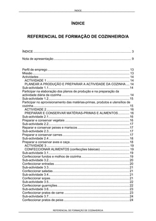 ÍNDICE
REFERENCIAL DE FORMAÇÃO DE COZINHEIRO/A
ÍNDICE
REFERENCIAL DE FORMAÇÃO DE COZINHEIRO/A
ÍNDICE ............................................................................................................... 3
Nota de apresentação ........................................................................................ 9
Perfil de emprego............................................................................................. 13
Missão.............................................................................................................. 13
Actividades....................................................................................................... 14
ACTIVIDADE 1 .............................................................................................. 14
PLANEAR A PRODUÇÃO E PREPARAR A ACTIVIDADE DA COZINHA.... 14
Sub-actividade 1.1............................................................................................14
Participar na elaboração dos planos de produção e na preparação da
actividade diária da cozinha ............................................................................. 14
Sub-actividade 1.2............................................................................................15
Participar no aprovisionamento das matérias-primas, produtos e utensílios de
cozinha.............................................................................................................15
ACTIVIDADE 2 .............................................................................................. 16
PREPARAR E CONSERVAR MATÉRIAS-PRIMAS E ALIMENTOS............. 16
Sub-actividade 2.1............................................................................................16
Preparar e conservar vegetais .........................................................................16
Sub-actividade 2.2............................................................................................17
Reparar e conservar peixes e mariscos ...........................................................17
Sub-actividade 2.3............................................................................................17
Preparar e conservar carnes............................................................................17
Sub-actividade 2.4............................................................................................18
Preparar e conservar aves e caça....................................................................18
ACTIVIDADE 3 .............................................................................................. 19
CONFECCIONAR ALIMENTOS (confecções básicas) ................................. 19
Sub-actividade 3.1............................................................................................19
Confeccionar fundos e molhos de cozinha.......................................................19
Sub-actividade 3.2............................................................................................20
Confeccionar entradas .....................................................................................20
Sub-actividade 3.3............................................................................................21
Confeccionar saladas.......................................................................................21
Sub-actividade 3.4............................................................................................21
Confeccionar sopas..........................................................................................21
Sub-actividade 3.5............................................................................................22
Confeccionar guarnições..................................................................................22
Sub-actividade 3.6............................................................................................23
Confeccionar pratos de carne ..........................................................................23
Sub-actividade 3.7............................................................................................24
Confeccionar pratos de peixe...........................................................................24
 