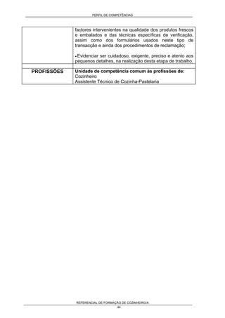 PERFIL DE COMPETÊNCIAS
REFERENCIAL DE FORMAÇÃO DE COZINHEIRO/A
44
factores intervenientes na qualidade dos produtos frescos
e embalados e das técnicas específicas de verificação,
assim como dos formulários usados neste tipo de
transacção e ainda dos procedimentos de reclamação;
• Evidenciar ser cuidadoso, exigente, preciso e atento aos
pequenos detalhes, na realização desta etapa de trabalho.
PROFISSÕES Unidade de competência comum às profissões de:
Cozinheiro
Assistente Técnico de Cozinha-Pastelaria
 