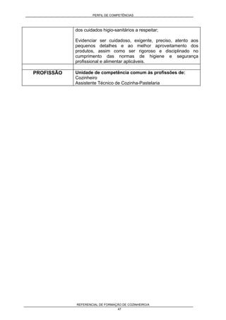 PERFIL DE COMPETÊNCIAS
REFERENCIAL DE FORMAÇÃO DE COZINHEIRO/A
47
dos cuidados higio-sanitários a respeitar;
Evidenciar ser cuidadoso, exigente, preciso, atento aos
pequenos detalhes e ao melhor aproveitamento dos
produtos, assim como ser rigoroso e disciplinado no
cumprimento das normas de higiene e segurança
profissional e alimentar aplicáveis.
PROFISSÃO Unidade de competência comum às profissões de:
Cozinheiro
Assistente Técnico de Cozinha-Pastelaria
 