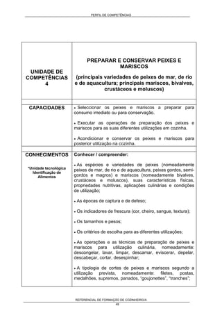 PERFIL DE COMPETÊNCIAS
REFERENCIAL DE FORMAÇÃO DE COZINHEIRO/A
48
UNIDADE DE
COMPETÊNCIAS
4
PREPARAR E CONSERVAR PEIXES E
MARISCOS
(principais variedades de peixes de mar, de rio
e de aquacultura; principais mariscos, bivalves,
crustáceos e moluscos)
CAPACIDADES • Seleccionar os peixes e mariscos a preparar para
consumo imediato ou para conservação.
• Executar as operações de preparação dos peixes e
mariscos para as suas diferentes utilizações em cozinha.
• Acondicionar e conservar os peixes e mariscos para
posterior utilização na cozinha.
CONHECIMENTOS
*Unidade tecnológica
Identificação de
Alimentos
Conhecer / compreender:
• As espécies e variedades de peixes (nomeadamente
peixes de mar, de rio e de aquacultura, peixes gordos, semi-
gordos e magros) e mariscos (nomeadamente bivalves,
crustáceos e moluscos), suas características físicas,
propriedades nutritivas, aplicações culinárias e condições
de utilização;
• As épocas de captura e de defeso;
• Os indicadores de frescura (cor, cheiro, sangue, textura);
• Os tamanhos e pesos;
• Os critérios de escolha para as diferentes utilizações;
• As operações e as técnicas de preparação de peixes e
mariscos para utilização culinária, nomeadamente:
descongelar, lavar, limpar, descamar, eviscerar, depelar,
descabeçar, cortar, desespinhar;
• A tipologia de cortes de peixes e mariscos segundo a
utilização prevista, nomeadamente: filetes, postas,
medalhões, supremos, panados, “goujonettes”, “tranches”;
 