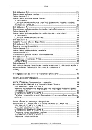 ÍNDICE
REFERENCIAL DE FORMAÇÃO DE COZINHEIRO/A
Sub-actividade 3.8............................................................................................25
Confeccionar pratos de marisco.......................................................................25
Sub-actividade 3.9............................................................................................25
Confeccionar pratos de aves e de caça ...........................................................25
ACTIVIDADE 4 .............................................................................................. 26
CONFECCIONAR PRATOS ESPECIAIS (gastronomia regional, nacional,
internacional e criativa).................................................................................. 26
Sub-actividade 4.1............................................................................................26
Confeccionar pratos especiais da cozinha regional portuguesa.......................26
Sub-actividade 4.2............................................................................................28
Confeccionar pratos especiais da cozinha internacional e criativa...................28
ACTIVIDADE 5 .............................................................................................. 29
CONFECCIONAR SOBREMESAS................................................................ 29
Sub-actividade 5.1............................................................................................29
Preparar massas e bases de pastelaria ...........................................................29
Sub-actividade 5.2............................................................................................30
Preparar cremes de pastelaria ......................................................................... 30
Sub-actividade 5.3............................................................................................30
Confeccionar sobremesas de pastelaria ..........................................................30
Sub-actividade 5.4............................................................................................32
Confeccionar gelados e outras sobremesas frias............................................. 32
Sub-actividade 5.5............................................................................................32
Confeccionar sobremesas - frutas....................................................................32
ACTIVIDADE 6 .............................................................................................. 34
Sub-actividade 6.1............................................................................................34
Articular a actividade da cozinha e pastelaria com o serviço de mesa, regular e
especial (Buffet, Self-service, Banquete, Room-service e
outros)………………………………………………………………………………..34
Condições gerais de acesso e de exercício profissional.................................. 35
PERFIL DE COMPETÊNCIAS ......................................................................... 39
ÁREA TÉCNICA – Planeamento e preparação................................................ 39
PLANEAR E PREPARAR A ACTIVIDADE DA COZINHA................................ 39
UNIDADE DE COMPETÊNCIAS 1................................................................ 39
Participar no planeamento da produção e na preparação da cozinha para a
actividade do dia............................................................................................ 39
UNIDADE DE COMPETÊNCIAS 2................................................................ 42
Participar no aprovisionamento das matérias-primas, produtos e utensílios de
cozinha .......................................................................................................... 42
ÁREA TÉCNICA – Realização dos produtos.................................................... 45
PREPARAR E CONSERVAR MATÉRIAS-PRIMAS E ALIMENTOS ............... 45
UNIDADE DE COMPETÊNCIAS 3................................................................ 45
Preparar e conservar vegetais....................................................................... 45
UNIDADE DE COMPETÊNCIAS 4................................................................ 48
Preparar e conservar peixes e mariscos ....................................................... 48
UNIDADE DE COMPETÊNCIAS 5................................................................ 51
Preparar e conservar carnes ......................................................................... 51
 
