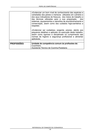 PERFIL DE COMPETÊNCIAS
REFERENCIAL DE FORMAÇÃO DE COZINHEIRO/A
50
• Evidenciar um bom nível de conhecimento das espécies e
variedades dos peixes e mariscos utilizados em culinária e
dos seus indicadores de frescura, dos meios de trabalho e
das técnicas utilizadas para a sua preparação, dos
sistemas, equipamentos e utensílios de acondicionamento e
conservação, assim como dos cuidados higio-sanitários a
respeitar;
• Evidenciar ser cuidadoso, exigente, preciso, atento aos
pequenos detalhes e aplicado na execução deste trabalho,
assim como rigoroso e disciplinado no cumprimento das
normas de higiene e segurança profissional e alimentar
aplicáveis.
PROFISSÕES Unidade de competência comum às profissões de:
Cozinheiro
Assistente Técnico de Cozinha-Pastelaria
 