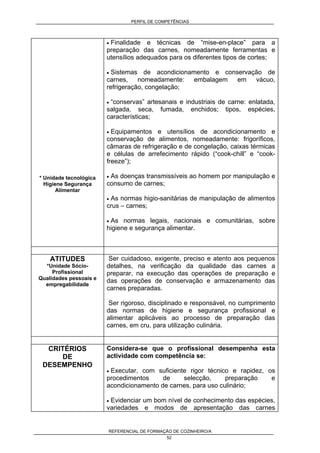 PERFIL DE COMPETÊNCIAS
REFERENCIAL DE FORMAÇÃO DE COZINHEIRO/A
52
* Unidade tecnológica
Higiene Segurança
Alimentar
• Finalidade e técnicas de “mise-en-place” para a
preparação das carnes, nomeadamente ferramentas e
utensílios adequados para os diferentes tipos de cortes;
• Sistemas de acondicionamento e conservação de
carnes, nomeadamente: embalagem em vácuo,
refrigeração, congelação;
• “conservas” artesanais e industriais de carne: enlatada,
salgada, seca, fumada, enchidos; tipos, espécies,
características;
• Equipamentos e utensílios de acondicionamento e
conservação de alimentos, nomeadamente: frigoríficos,
câmaras de refrigeração e de congelação, caixas térmicas
e células de arrefecimento rápido (“cook-chill” e “cook-
freeze”);
• As doenças transmissíveis ao homem por manipulação e
consumo de carnes;
• As normas higio-sanitárias de manipulação de alimentos
crus – carnes;
• As normas legais, nacionais e comunitárias, sobre
higiene e segurança alimentar.
ATITUDES
*Unidade Sócio-
Profissional
Qualidades pessoais e
empregabilidade
Ser cuidadoso, exigente, preciso e atento aos pequenos
detalhes, na verificação da qualidade das carnes a
preparar, na execução das operações de preparação e
das operações de conservação e armazenamento das
carnes preparadas.
Ser rigoroso, disciplinado e responsável, no cumprimento
das normas de higiene e segurança profissional e
alimentar aplicáveis ao processo de preparação das
carnes, em cru, para utilização culinária.
CRITÉRIOS
DE
DESEMPENHO
Considera-se que o profissional desempenha esta
actividade com competência se:
• Executar, com suficiente rigor técnico e rapidez, os
procedimentos de selecção, preparação e
acondicionamento de carnes, para uso culinário;
• Evidenciar um bom nível de conhecimento das espécies,
variedades e modos de apresentação das carnes
 
